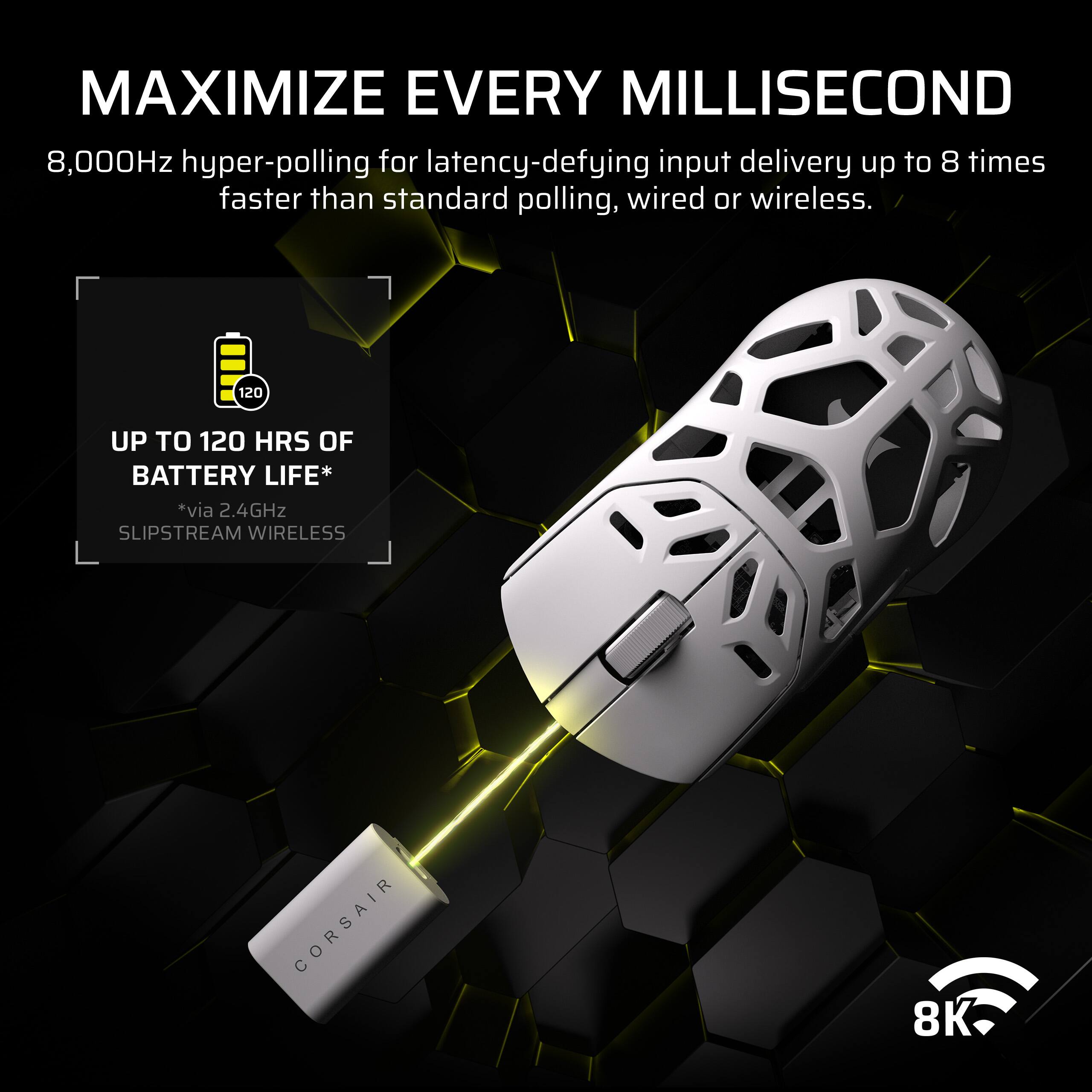 MAXIMIZE EVERY MILLISECOND

8,000Hz hyper-polling for latency-defying input delivery up to 8 times faster than standard polling, wired or wireless.

UP TO 120 HRS OF BATTERY LIFE*  
*via 2.4GHz SLIPSTREAM WIRELESS

CORSAIR 8K