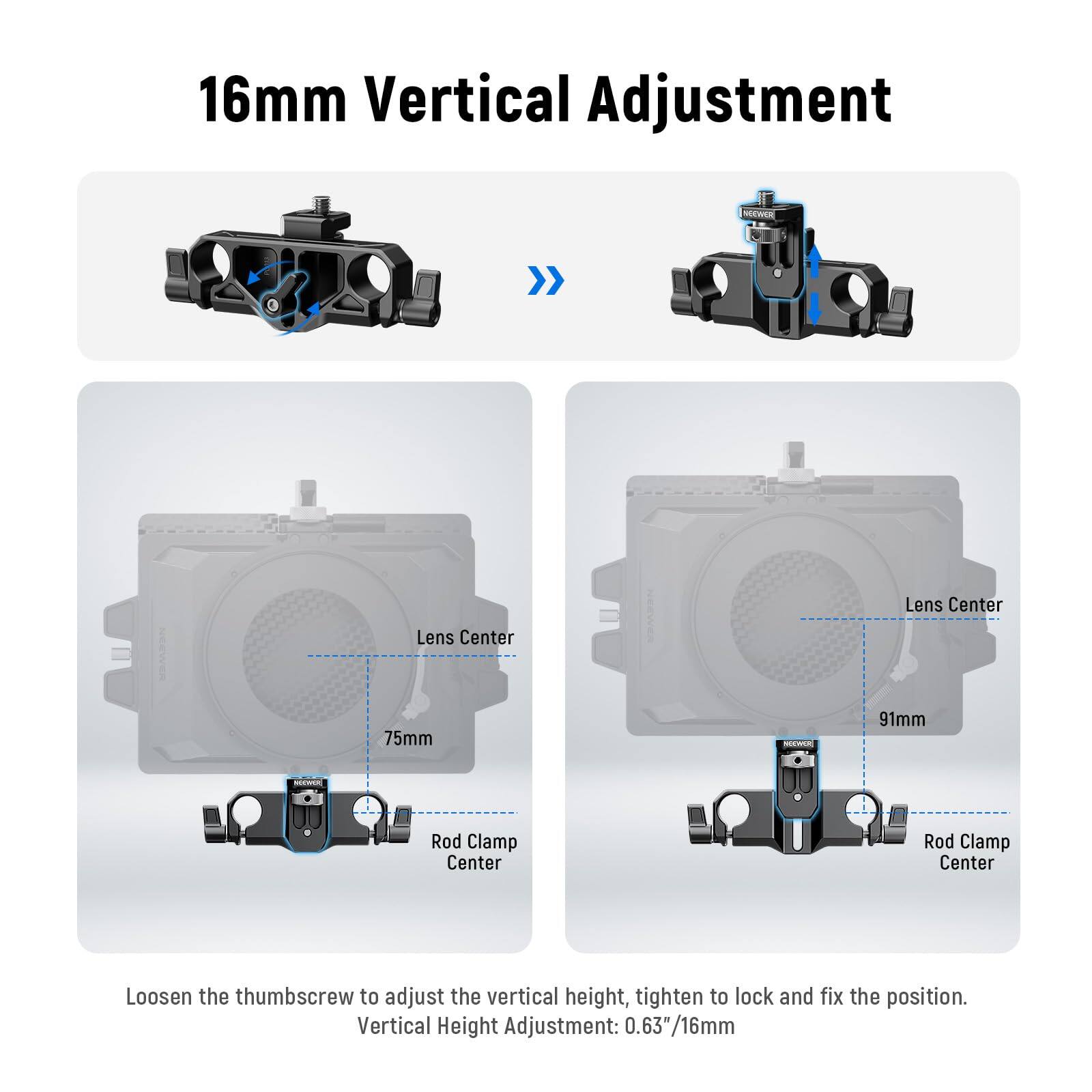 16mm Vertical Adjustment

Loosen the thumbscrew to adjust the vertical height, tighten to lock and fix the position.

Vertical Height Adjustment: 0.63" / 16mm

Lens Center
Rod Clamp Center

75mm

91mm