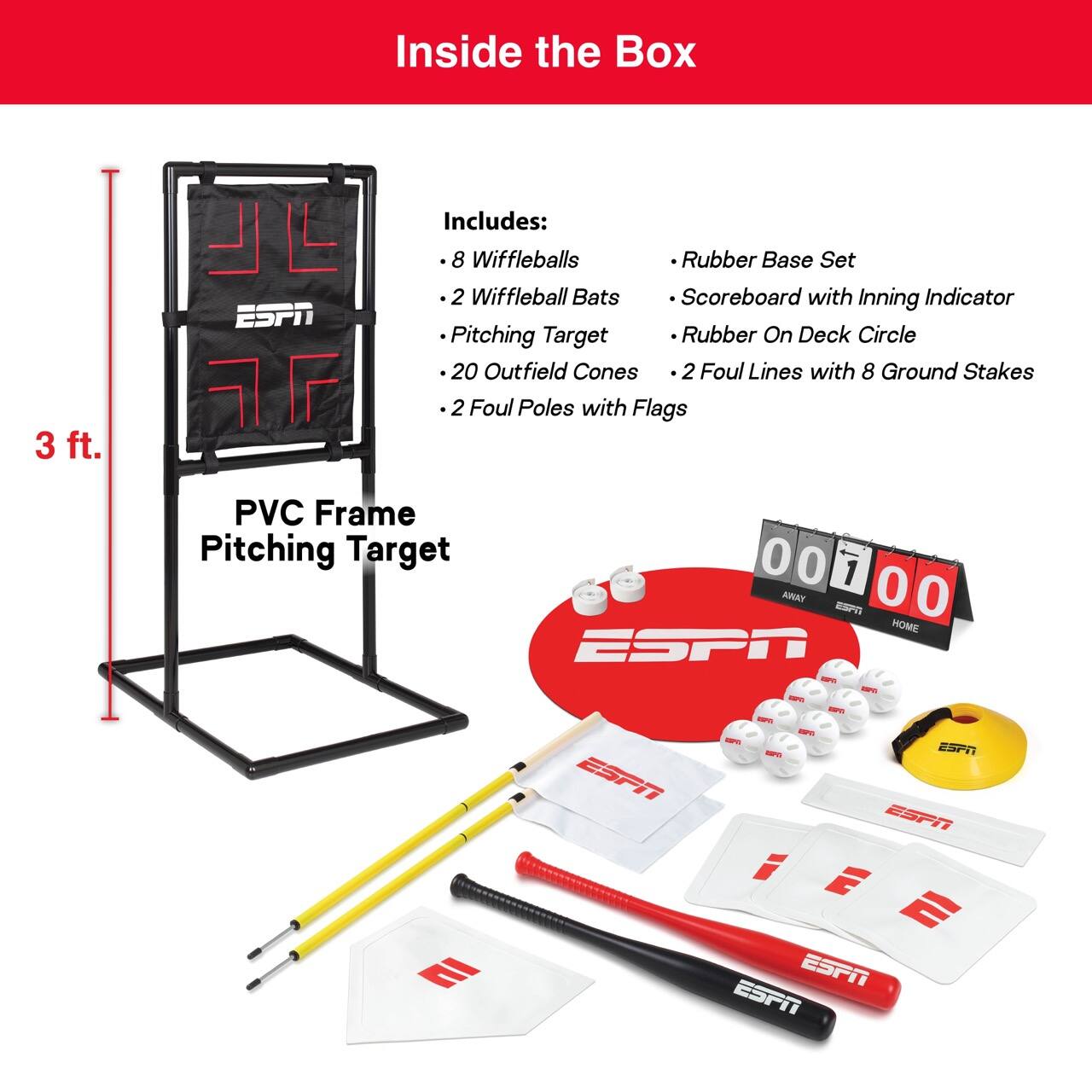 Inside the Box

3 ft. L

Includes:
- 8 Wiffleballs
- 2 Wiffleball Bats
- Pitching Target
- 20 Outfield Cones
- 2 Foul Poles with Flags
- Rubber Base Set
- Scoreboard with Inning Indicator
- Rubber On Deck Circle
- 2 Foul Lines with 8 Ground Stakes

PVC Frame Pitching Target