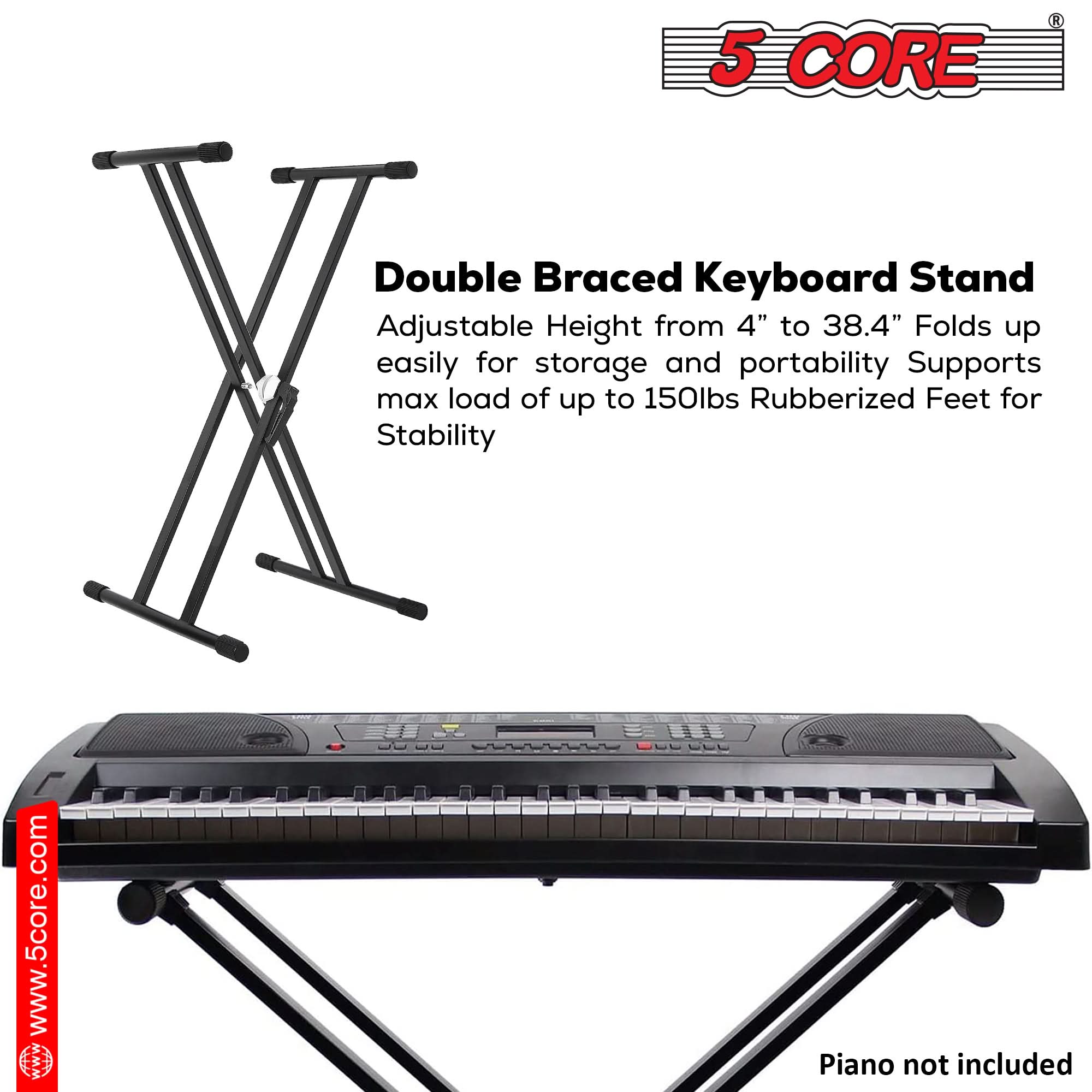 5 CORE

Double Braced Keyboard Stand

Adjustable Height from 4" to 38.4" Folds up easily for storage and portability Supports max load of up to 150lbs Rubberized Feet for Stability

www.5core.com

Piano not included