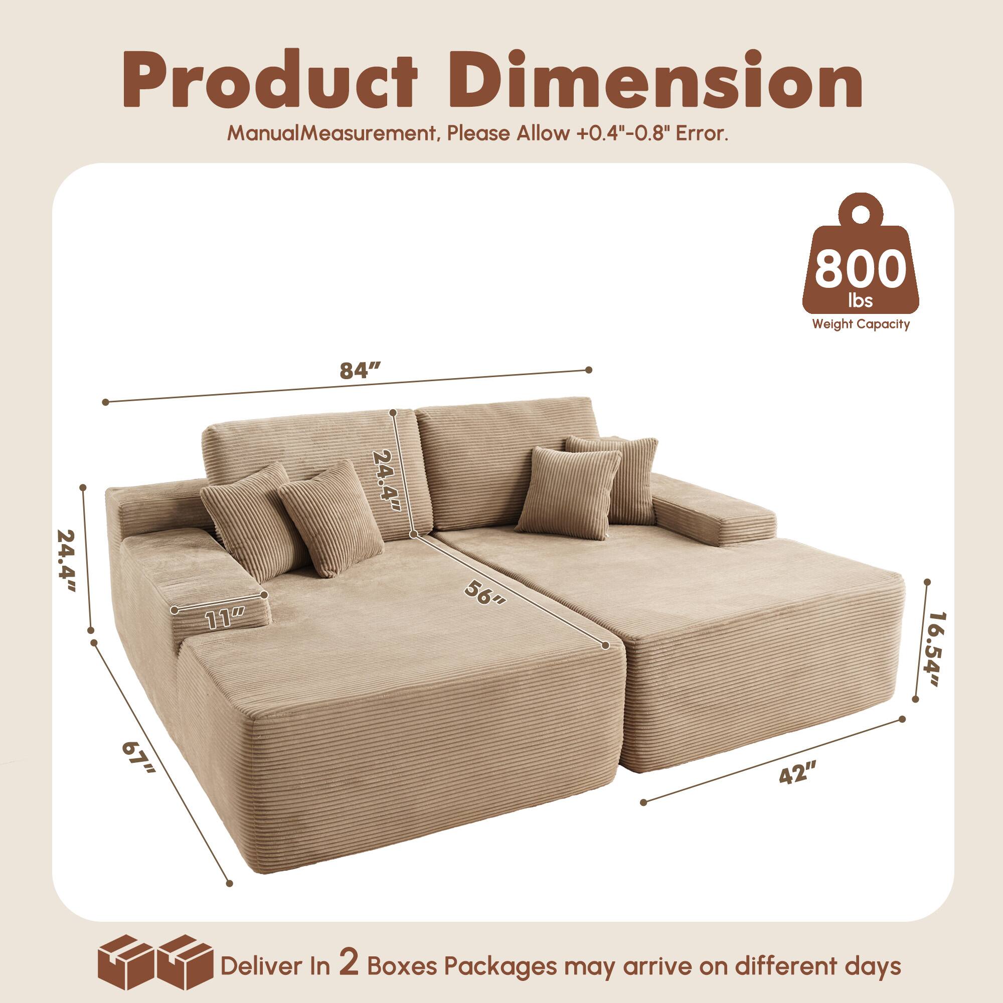 Product Dimension  
Manual Measurement, Please Allow +0.4"-0.8" Error.  

800 lbs Weight Capacity  

84"  
24.4"  
67"  
11"  
24.4"  
56"  
42"  
16.54"  

Deliver In 2 Boxes  
Packages may arrive on different days