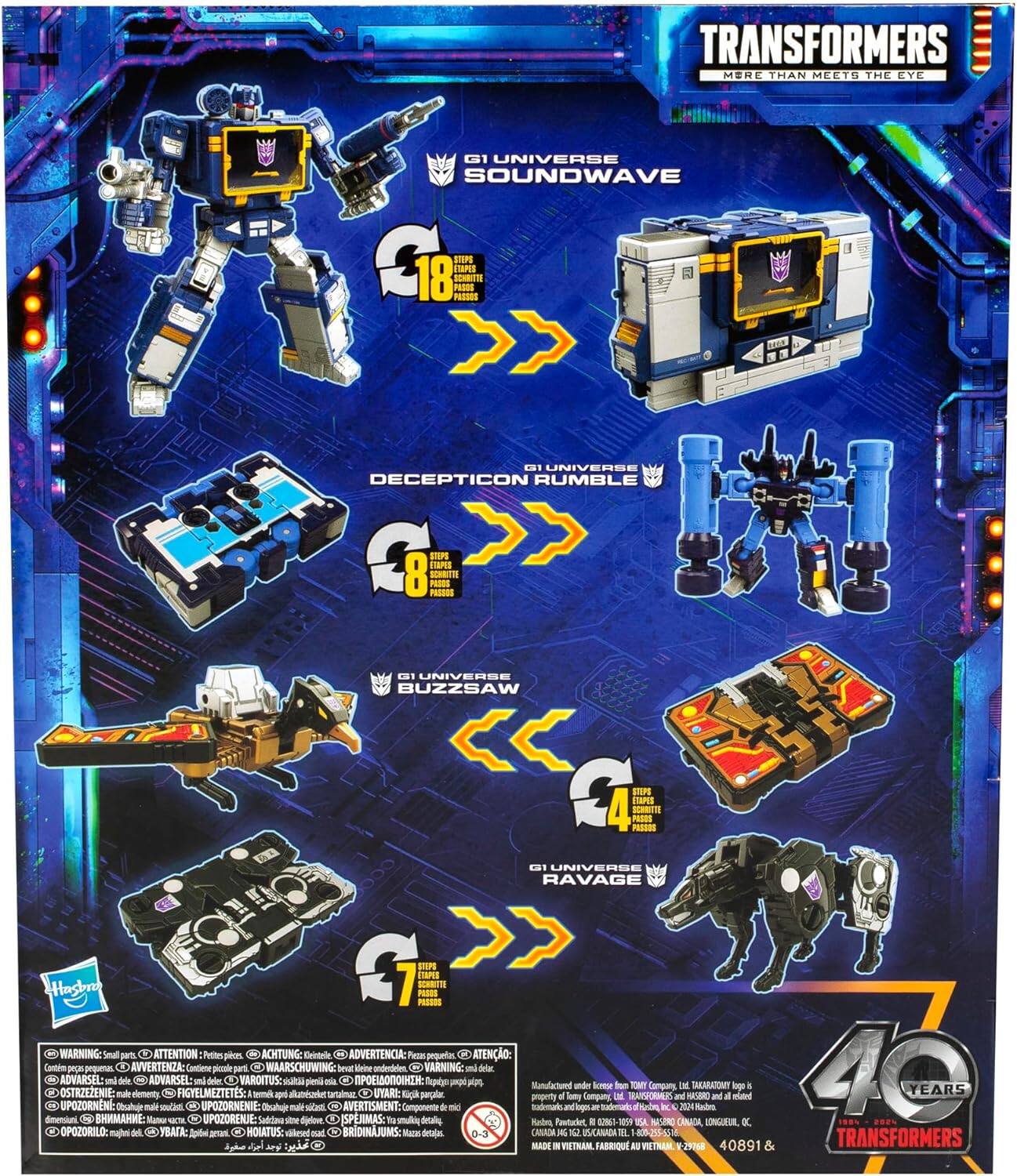TRANSFORMERS  
MORE THAN MEETS THE EYE  
G1 UNIVERSE  
SOUNDWAVE  
C18 STPS  
18 So_RtIs  
PESS  
1 UNIVERSE  
DECEPTICON  
RUMBLE  
C STEPS  
ITAPIS  
8 SOHRIN PASSOS  
s0s  
- UNIVERSE  
BUZZSAW  
C  
mPE TAPES  
4 SCRSIS  
FS  
N  
G1 UNIVERSE  
RAVAGE  
G  
SSP  
1amS  
Hasbro  
WARNING: Small parts  
ATTENTION: Petits pièces  
ACHTUNG: Kleinteile  
ADVERTENCIA: Piezas pequeñas  
ATENÇÃO: Peças pequenas  
AVVERTENZA: Contiene piccoli elementi  
WAARSCHUWING: Kleine delen  
ADVARSEL: små deler  
ADVARSEL: deler  
VAROITUS: pieniä osia  
O STRZEŻENIE: elementy  
FIGYELMEZTETES: -  
UYARI: Küçük parçalar  
OPORZENIE: małych części  
UPOTORNEN