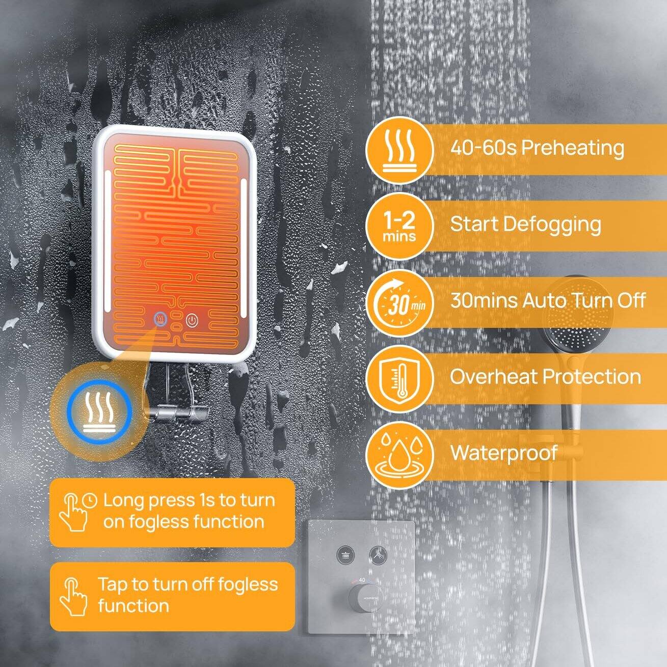 40-60s Preheating  
1-2 mins Start Defogging  
30mins Auto Turn Off  
Overheat Protection  
Waterproof  

Long press 1s to turn on fogless function  
Tap to turn off fogless function