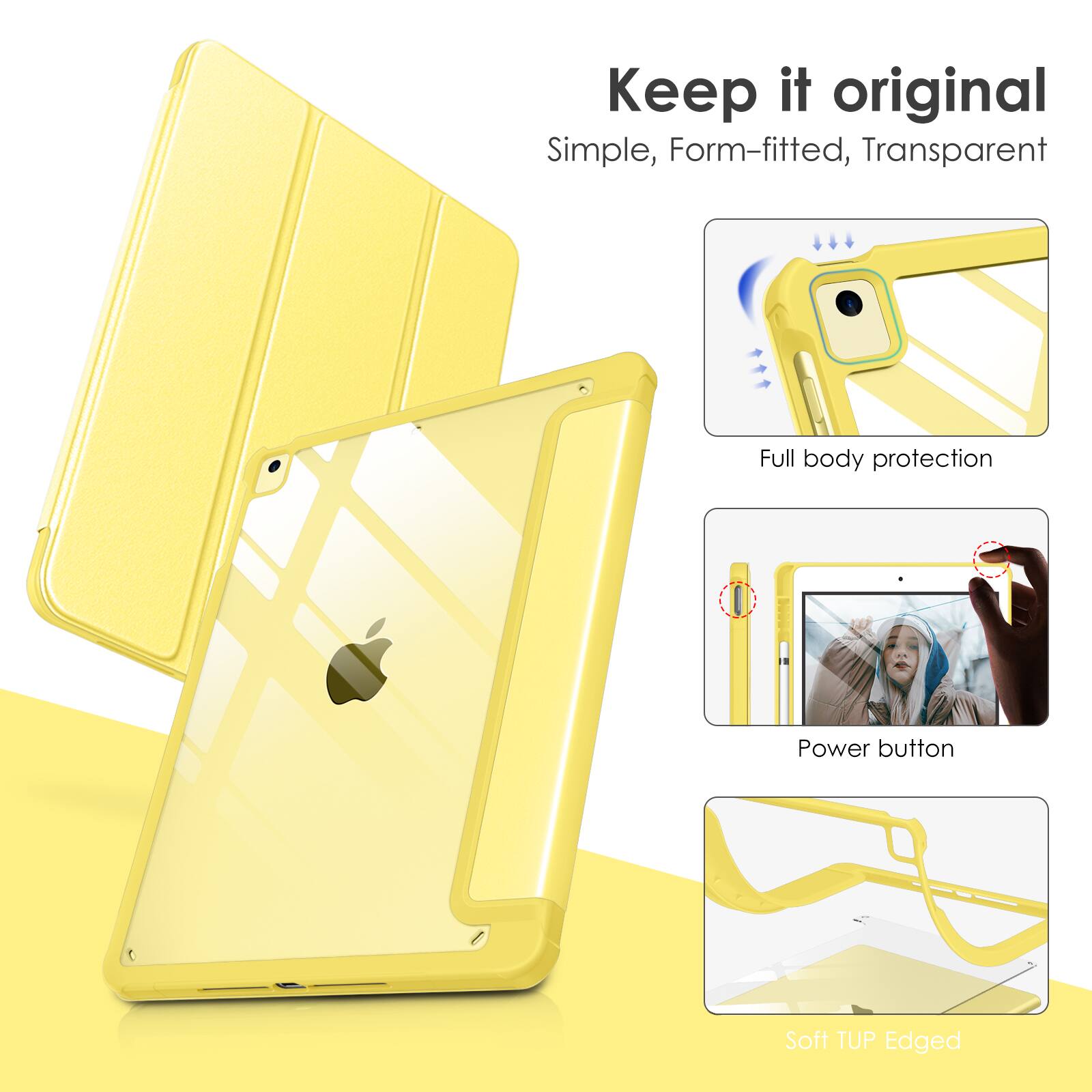 Keep it original  
Simple, Form-fitted, Transparent  
Full body protection  
Power button  
Soft TUP Edged