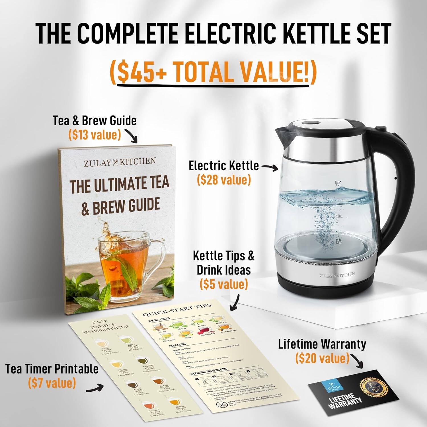 THE COMPLETE ELECTRIC KETTLE SET ($45+ TOTAL VALUE!) 
Tea & Brew Guide ($13 value) ZULAY x KITCHEN THE ULTIMATE TEA & BREW GUIDE 
Electric Kettle ($28 value) 
Kettle Tips & Drink Ideas ($5 value) 
Tea Timer Printable ($7 value) 
Lifetime Warranty ($20 value)