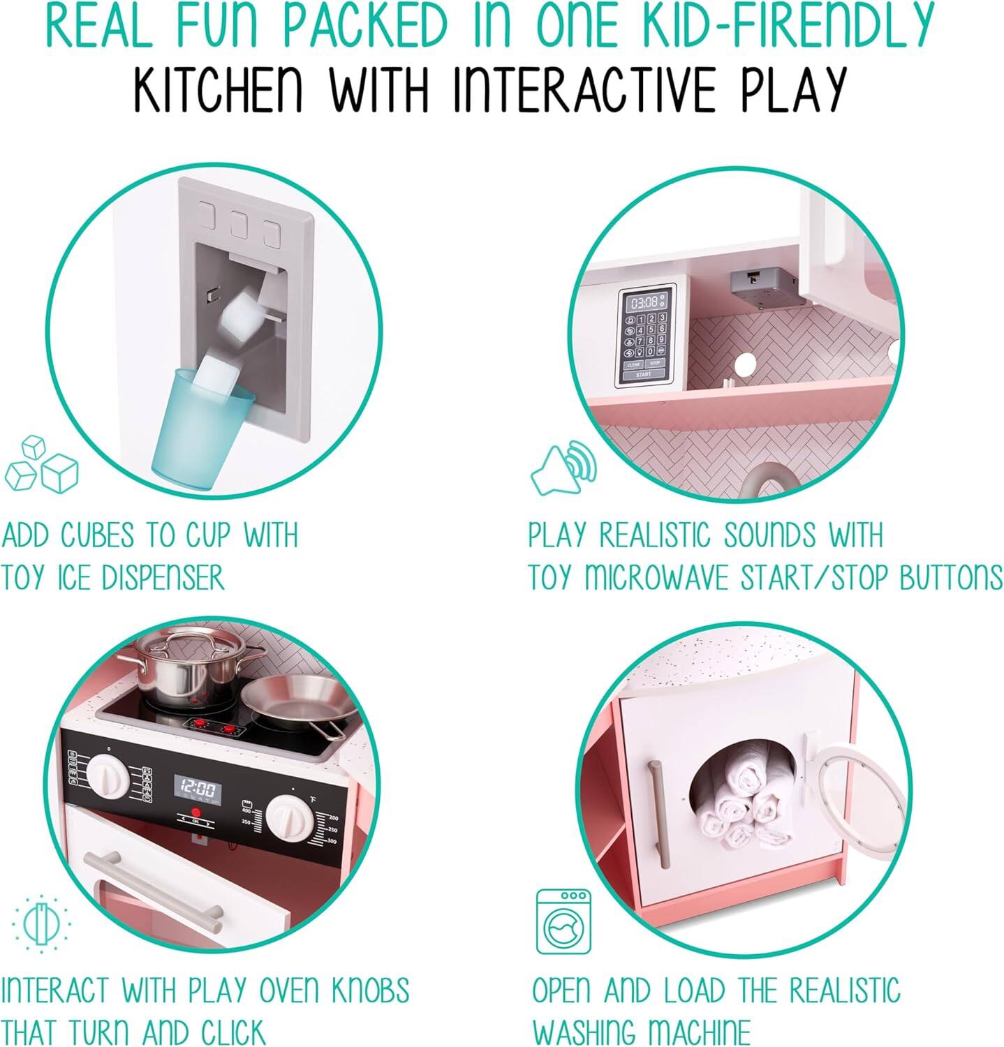 REAL FUN PACKED IN ONE KID-FRIENDLY KITCHEN WITH INTERACTIVE PLAY

1. ADD CUBES TO CUP WITH TOY ICE DISPENSER
2. PLAY REALISTIC SOUNDS WITH TOY MICROWAVE START/STOP BUTTONS
3. INTERACT WITH PLAY OVEN KNOBS THAT TURN AND CLICK
4. OPEN AND LOAD THE REALISTIC WASHING MACHINE