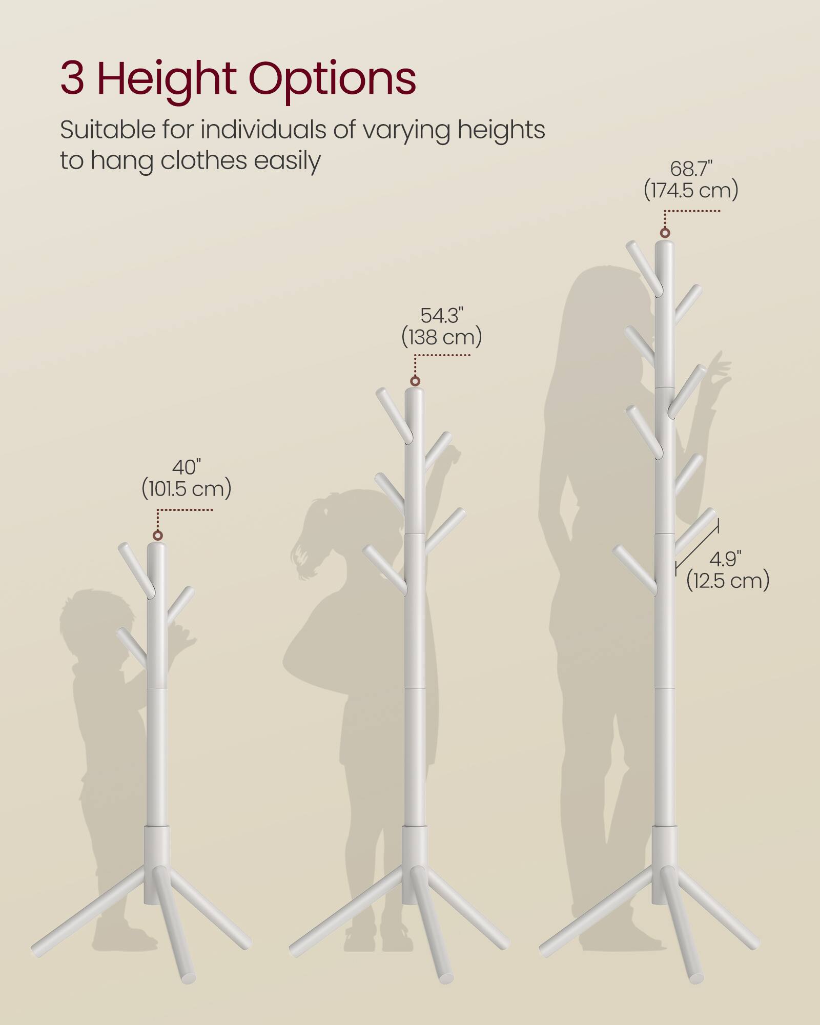 3 Height Options  
Suitable for individuals of varying heights to hang clothes easily  

68.7" (174.5 cm)  
54.3" (138 cm)  
40" (101.5 cm)  
4.9" (12.5 cm)