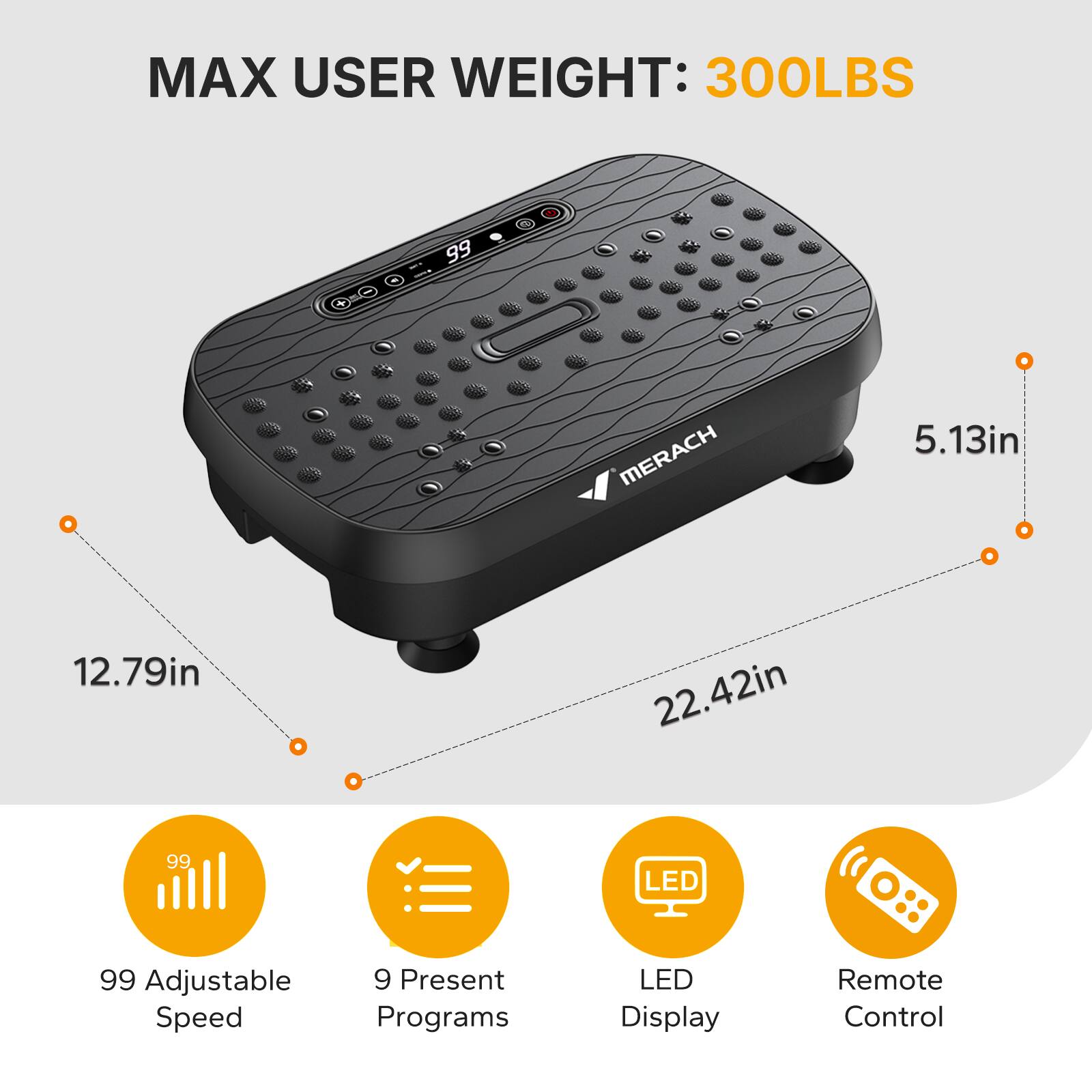 MAX USER WEIGHT: 300LBS  
MERACH  
5.13in 12.79in 22.42in  
99 LED  
99 Adjustable Speed  
9 Present Programs  
LED Display  
Remote Control
