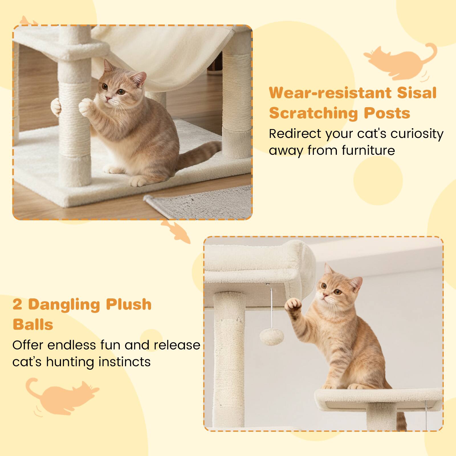 Wear-resistant Sisal Scratching Posts  
Redirect your cat's curiosity away from furniture  

2 Dangling Plush Balls  
Offer endless fun and release cat's hunting instincts