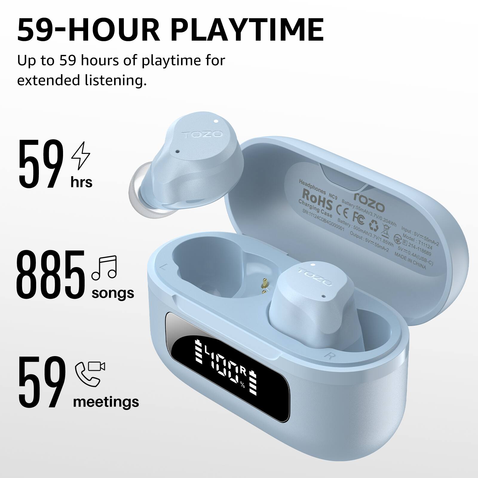 59-HOUR PLAYTIME  
Up to 59 hours of playtime for extended listening.  

59 hrs  
885 songs  
59 meetings  

TOZO D LILI Headphones  
RoHS NCS Charging Case  
CE rozo  
SN:11124C0B4G000001  
Battery FC 204W  
Battery: 500mAh/3.7V  
Output: 5V=500mA  
Input: 5V=1A  
Model: V55  
MADE IN CHINA  

Headphones  
RoHS  
Charging Case  
Battery: 55mAh/3.7V  
Battery: 500mAh/3.7V  
Input: 5V=1A  
Output: 5V=500mA  
Model: V55  
MADE IN CHINA