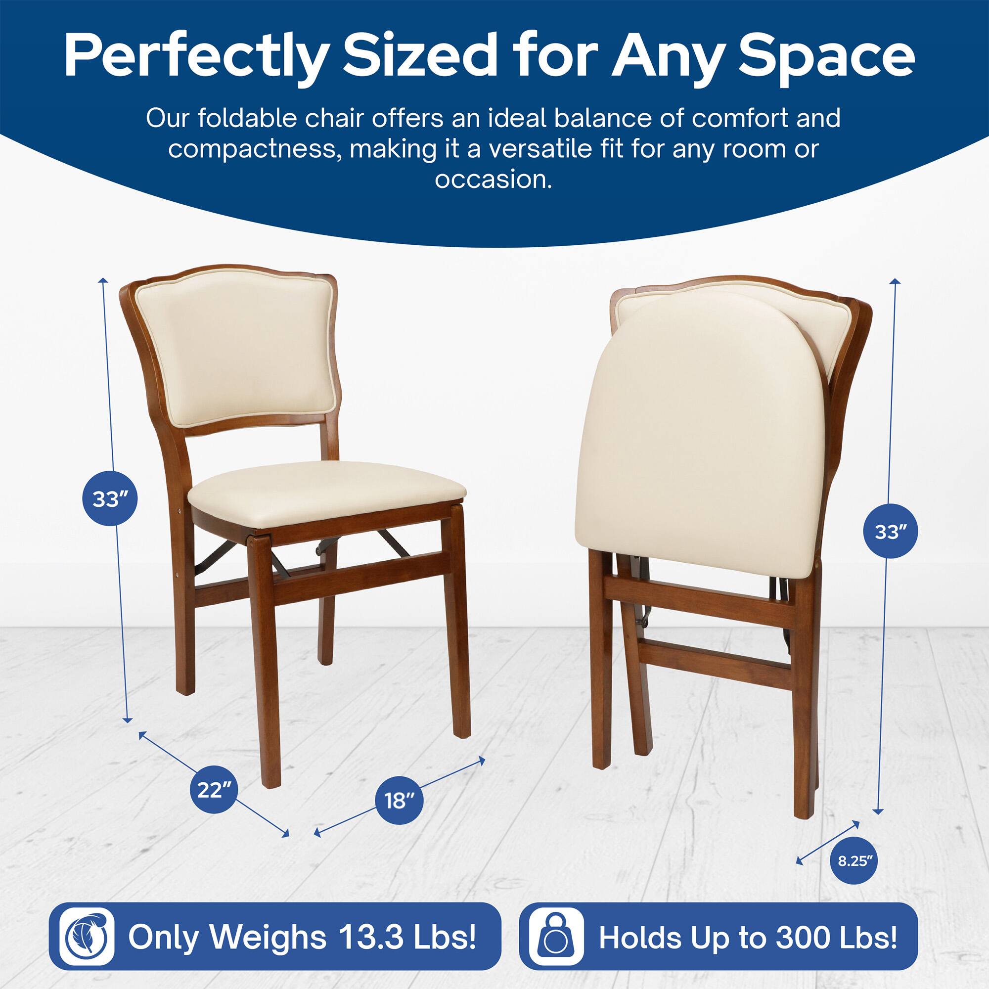 Perfectly Sized for Any Space  
Our foldable chair offers an ideal balance of comfort and compactness, making it a versatile fit for any room or occasion.  

33"  
22"  
18"  
8.25"  

Only Weighs 13.3 Lbs!  
Holds Up to 300 Lbs!