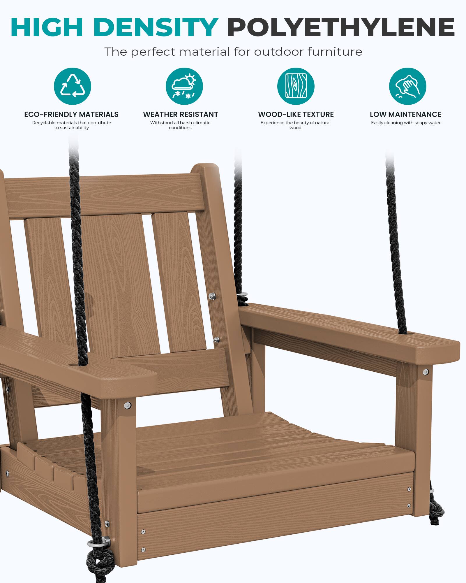HIGH DENSITY POLYETHYLENE  
The perfect material for outdoor furniture

ECO-FRIENDLY MATERIALS  
Recyclable materials that contribute to sustainability

WEATHER RESISTANT  
Withstand all harsh climatic conditions

WOOD-LIKE TEXTURE  
Experience the beauty of natural wood

LOW MAINTENANCE  
Easily cleaning with soapy water