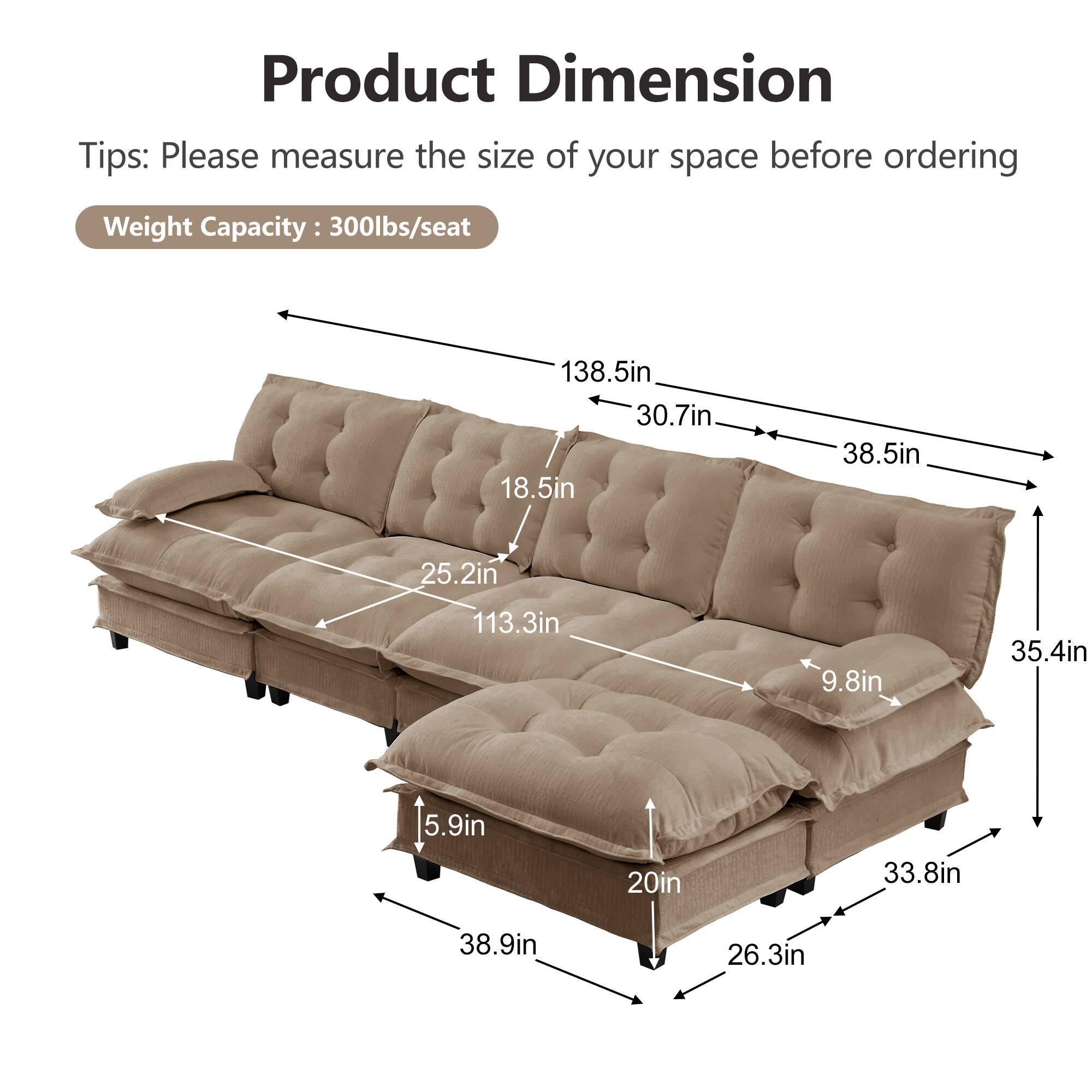 Product Dimension Tips: Please measure the size of your space before ordering  
Weight Capacity: 300lbs/seat  

138.5in  
30.7in  
18.5in  
38.5in  
25.2in  
113.3in  
9.8in  
35.4in  
5.9in  
20in  
33.8in  
38.9in  
26.3in