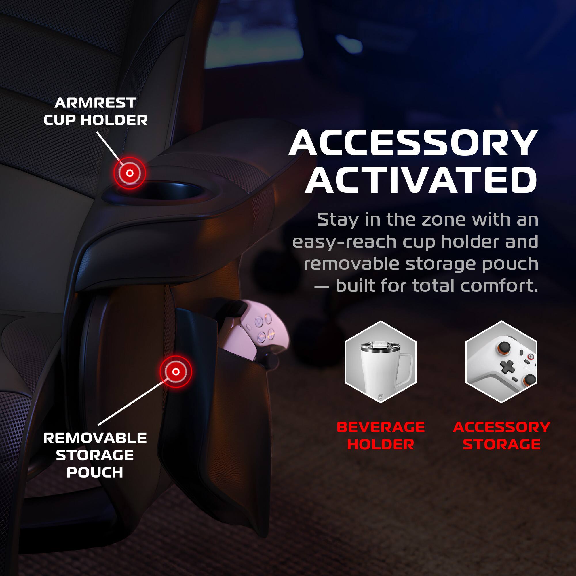 **ARMREST CUP HOLDER**

**ACCESSORY ACTIVATED**

Stay in the zone with an easy-reach cup holder and removable storage pouch — built for total comfort.

**REMOVABLE STORAGE POUCH**

**BEVERAGE HOLDER**

**ACCESSORY STORAGE**