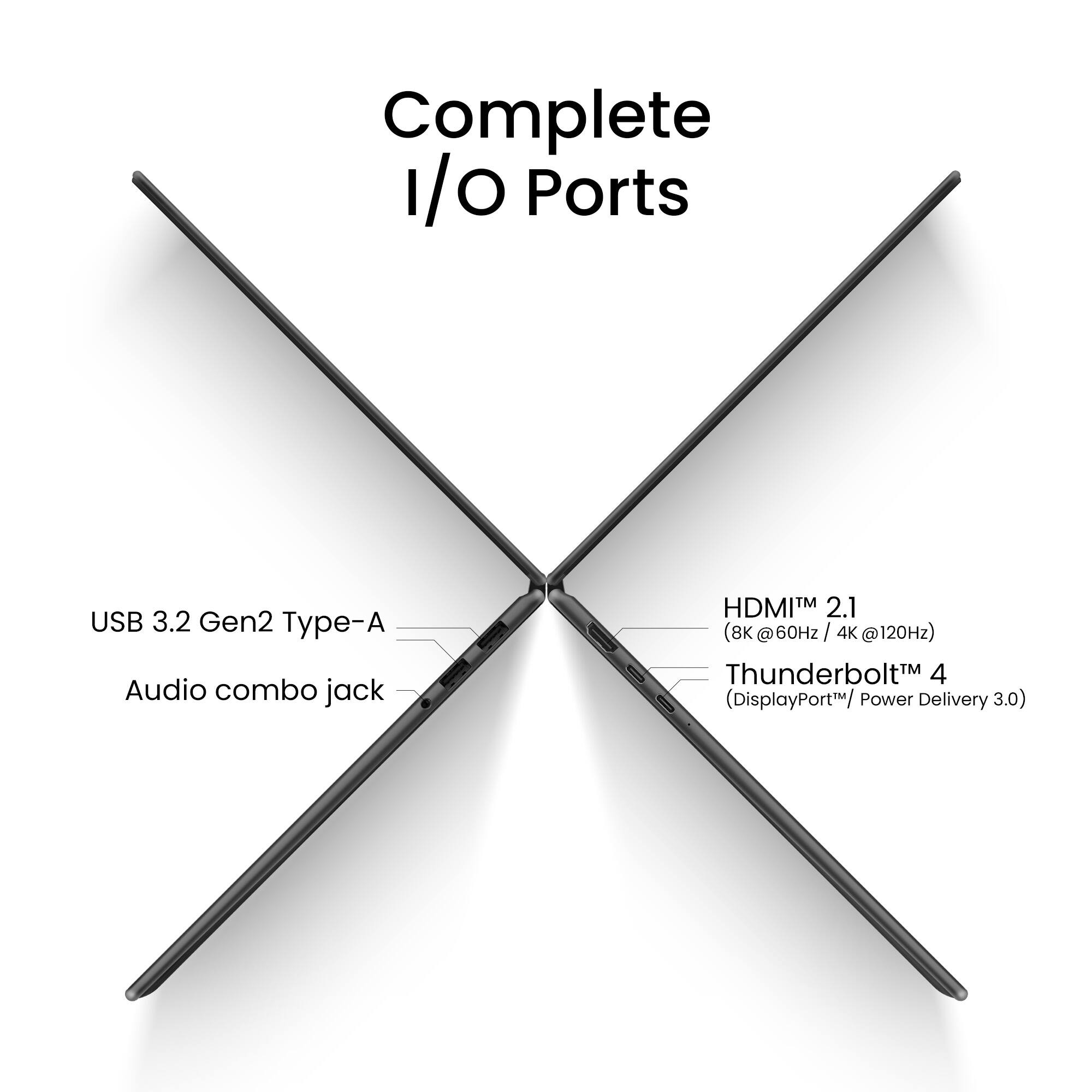Complete I/O Ports

USB 3.2 Gen2 Type-A
Audio combo jack
HDMI™ 2.1 (8K @60Hz / 4K @120Hz)
Thunderbolt™ 4 (DisplayPort™ / Power Delivery 3.0)