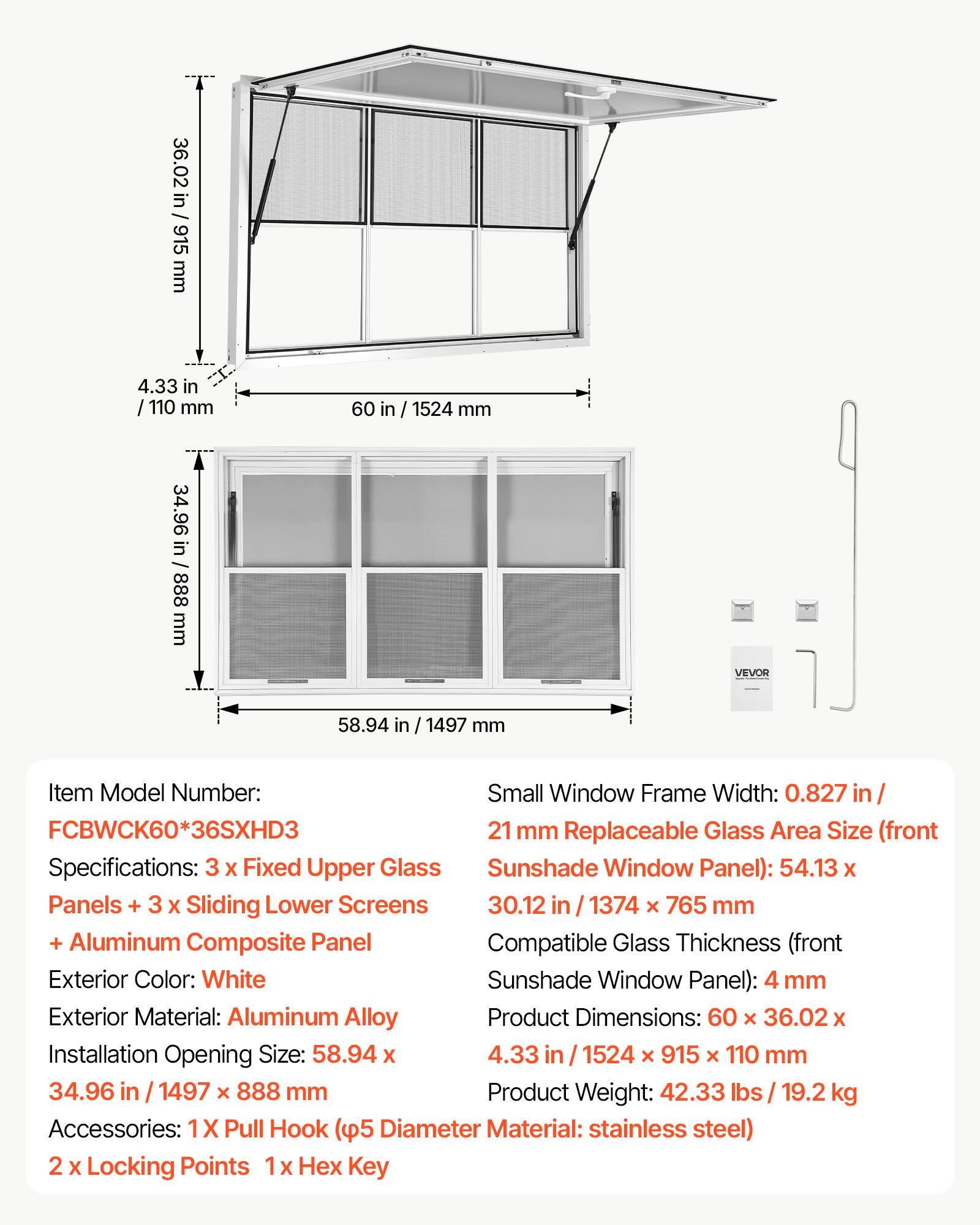 36.02 in / 915 mm  
4.33 in / 110 mm  
60 in / 1524 mm  
34.96 in / 888 mm  

VEVOR  

Item Model Number: FCBWCK60*36SXHD3  

Specifications:  
- 3 x Fixed Upper Glass Panels  
- 3 x Sliding Lower Screens  
- Aluminum Composite Panel  

Exterior Color: White  
Exterior Material: Aluminum Alloy  

Small Window Frame Width: 0.827 in / 21 mm  

Replaceable Glass Area Size (front Sunshade Window Panel): 54.13 x 30.12 in / 1374 x 765 mm  

Compatible Glass Thickness (front Sunshade Window Panel): 4 mm  

Product Dimensions: 60 x 36.02 x 4.33 in / 1524 x 915 x 110 mm  

Installation Opening Size: 58.94 x 34.96 in / 1497 x 888 mm  

Product Weight: 42.