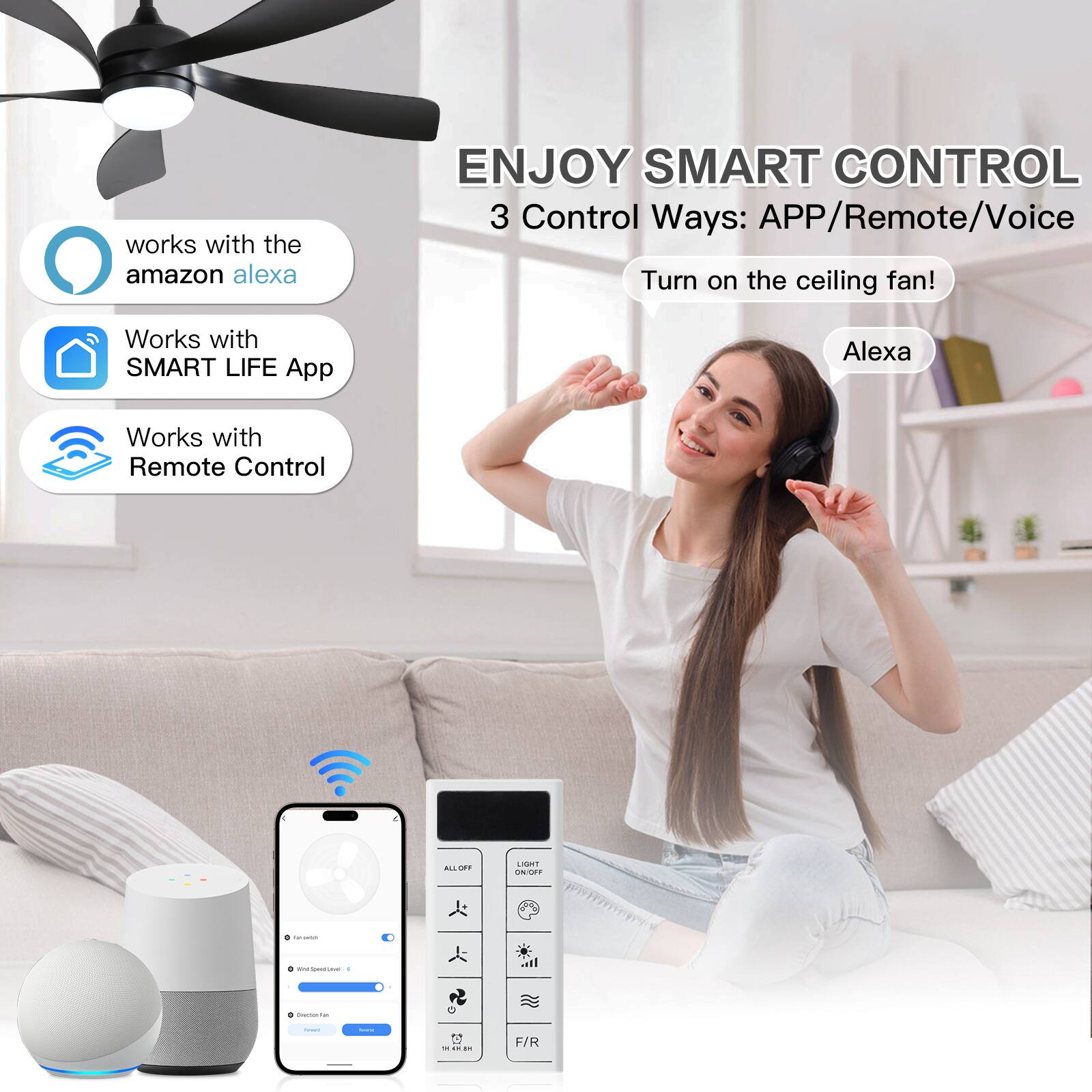 ENJOY SMART CONTROL  
3 Control Ways: APP/Remote/Voice  
Turn on the ceiling fan!  

works with the amazon alexa  
Works with SMART LIFE App  
Works with Remote Control  

Alexa