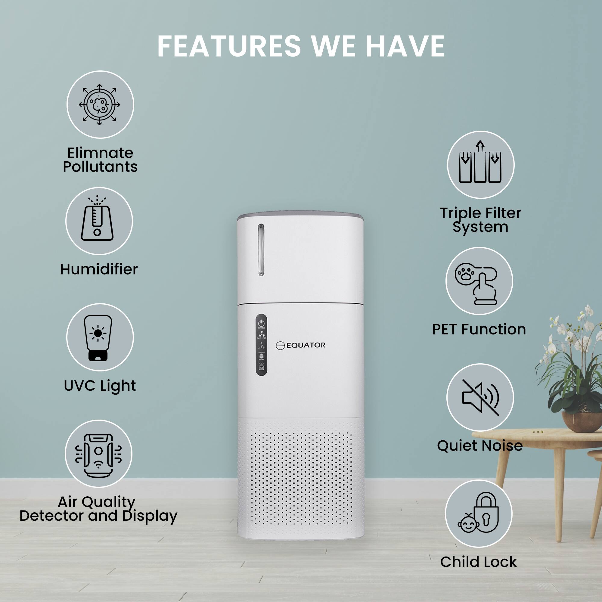 FEATURES WE HAVE

- Eliminate Pollutants
- Triple Filter System
- Humidifier
- PET Function
- UVC Light
- Air Quality Detector and Display
- Quiet Noise
- Child Lock