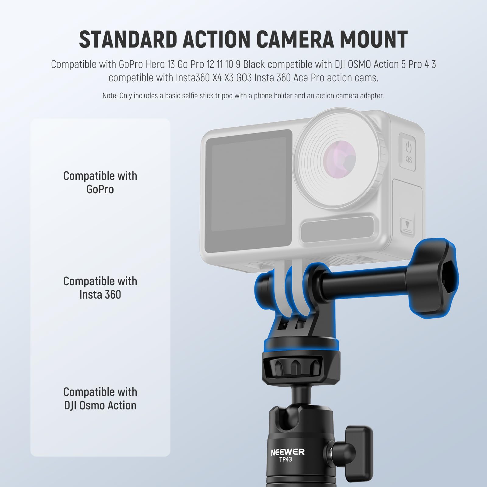 STANDARD ACTION CAMERA MOUNT

Compatible with GoPro Hero 13 Go Pro 12 11 10 9 Black compatible with DJI OSMO Action 5 Pro 4 3 compatible with Insta360 X4 X3 GO3 Insta 360 Ace Pro action cams.

Note: Only includes a basic selfie stick tripod with a phone holder and an action camera adapter.

Compatible with GoPro

Compatible with Insta 360

Compatible with DJI Osmo Action

NEEWER TP43