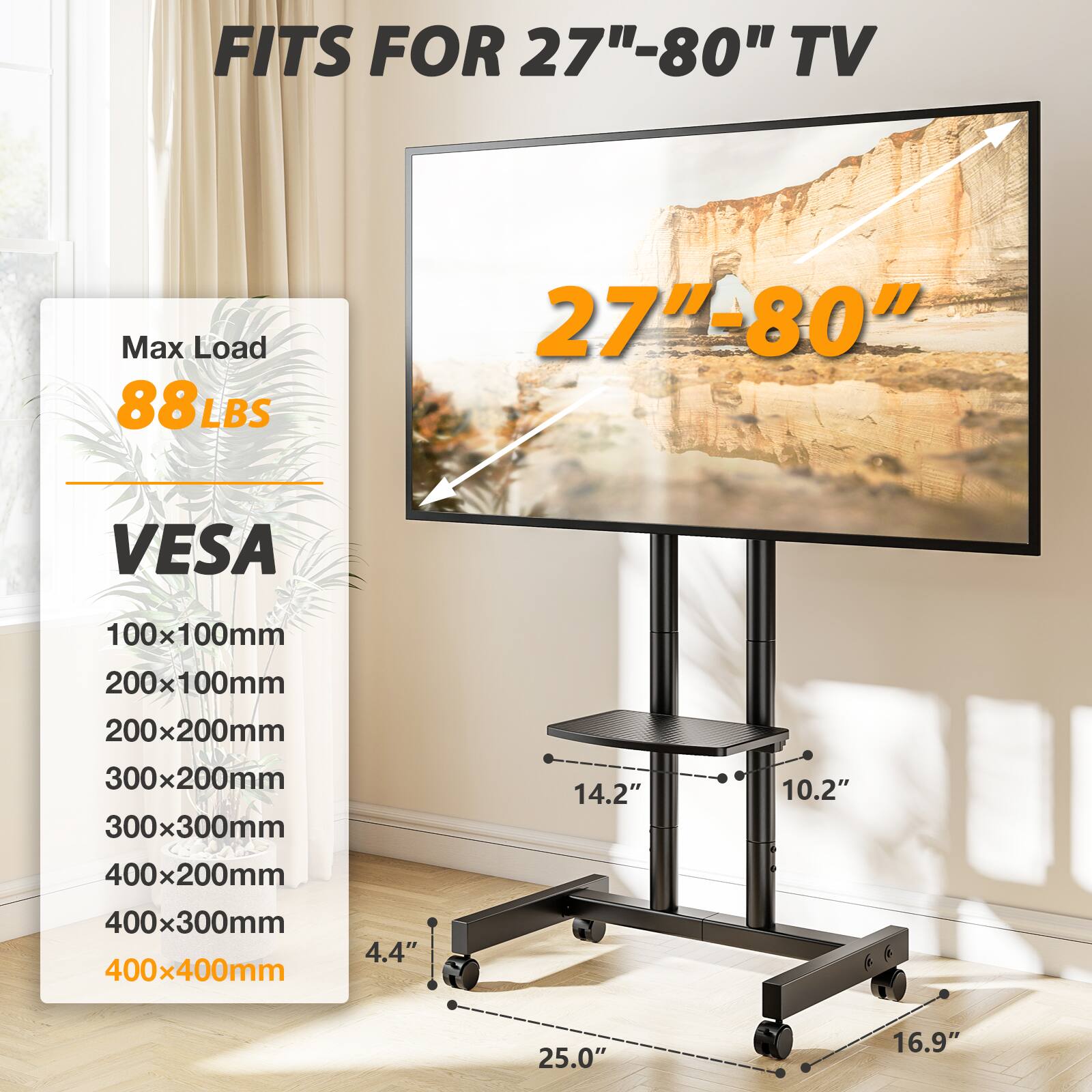 FITS FOR 27"-80" TV  
Max Load 88LBS  
27"-80"  
VESA  
100x100mm  
200x100mm  
200x200mm  
300x200mm  
300x300mm  
400x200mm  
400x300mm  
400x400mm  
4.4"  
14.2"  
10.2"  
25.0"  
16.9"