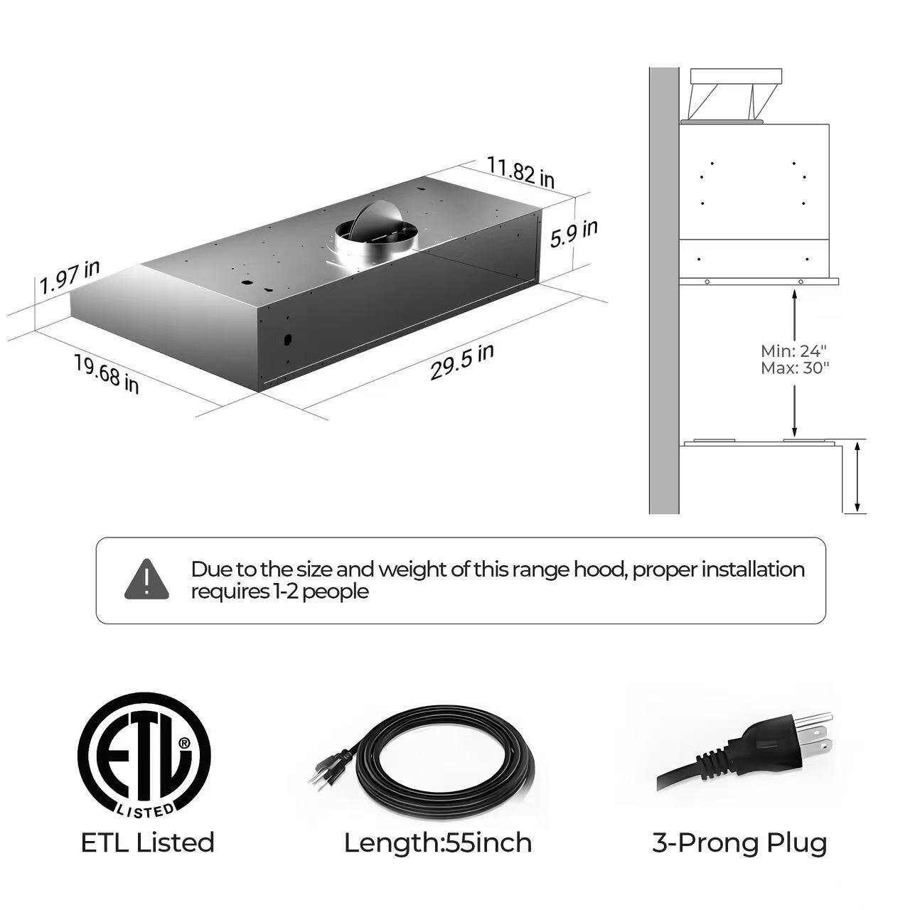 11.82 in  
1.97 in  
5.9 in  
19.68 in  
29.5 in  

Min: 24"  
Max: 30"  

Due to the size and weight of this range hood, proper installation requires 1-2 people  

ETL Listed  

Length: 55 inch  
3-Prong Plug