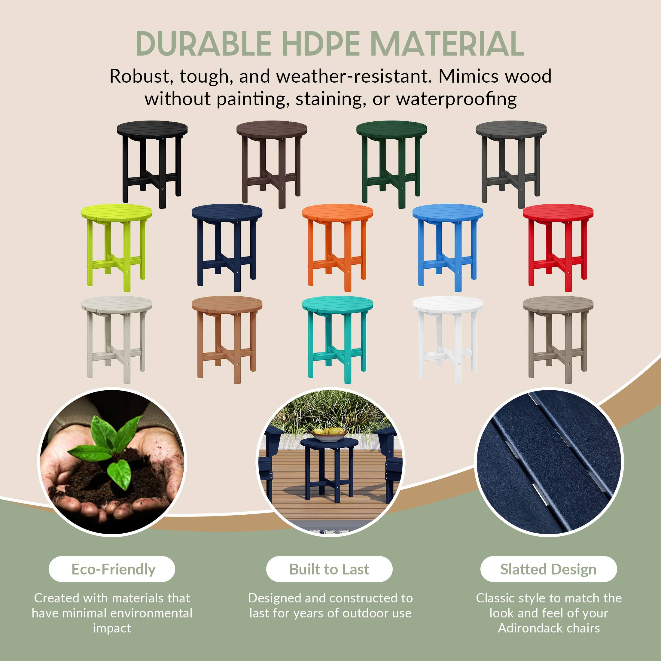 DURABLE HDPE MATERIAL  
Robust, tough, and weather-resistant. Mimics wood without painting, staining, or waterproofing.

Eco-Friendly  
Created with materials that have minimal environmental impact

Built to Last  
Designed and constructed to last for years of outdoor use

Slatted Design  
Classic style to match the look and feel of your Adirondack chairs