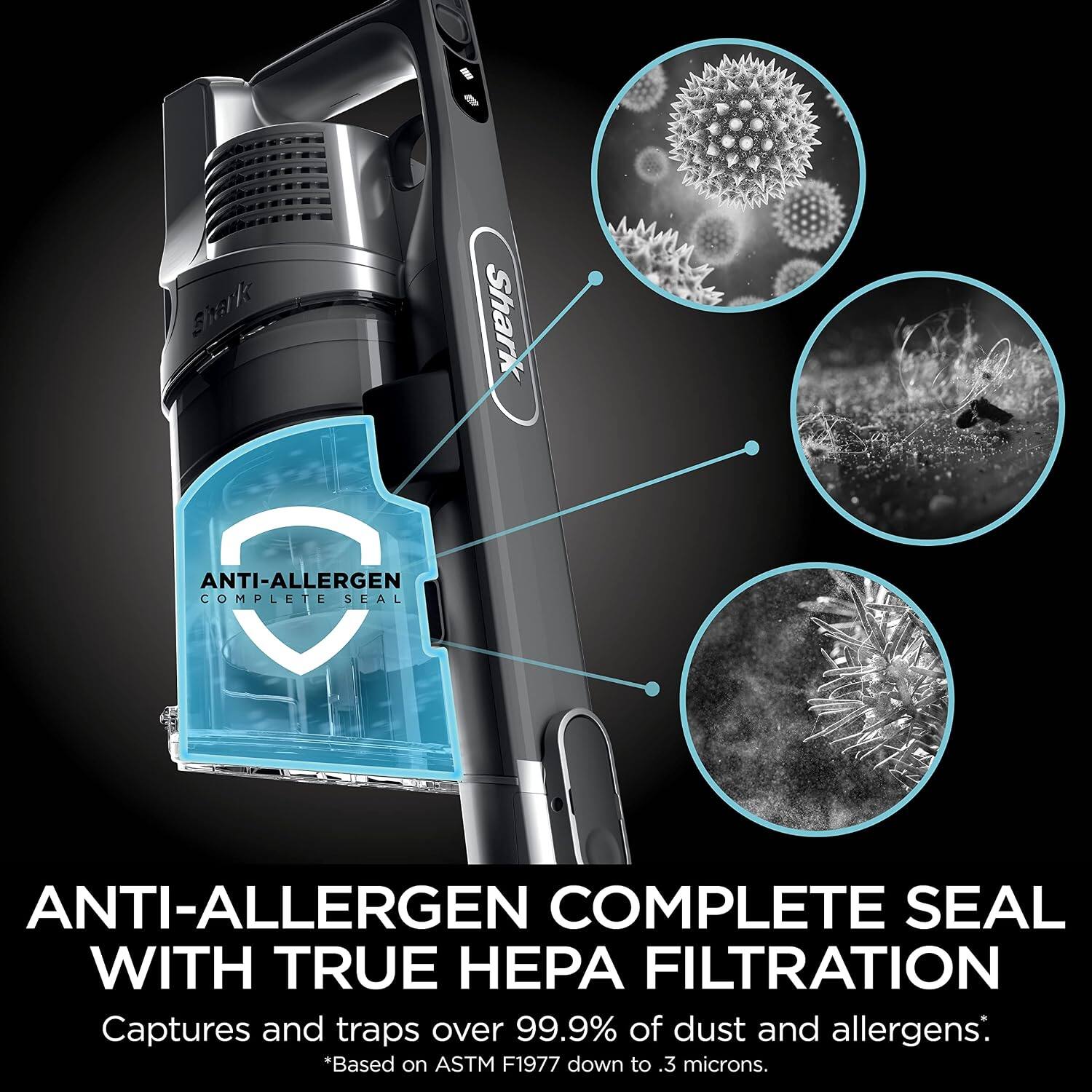 Shark ANTI-ALLERGEN COMPLETE SEAL WITH TRUE HEPA FILTRATION Captures and traps over 99.9% of dust and allergens. *Based on ASTM F1977 down to 3. microns.