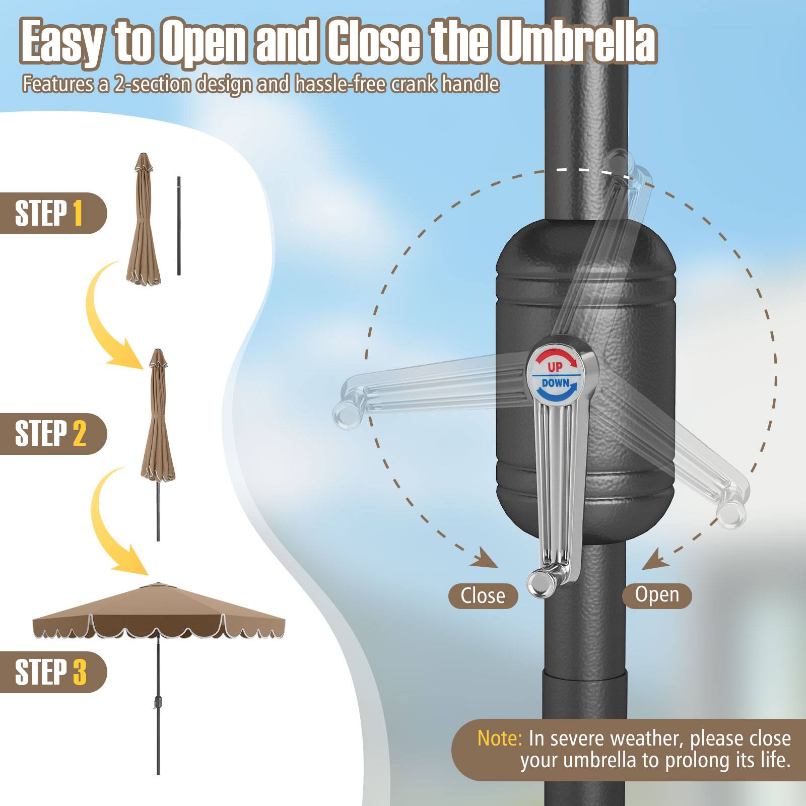 Easy to Open and Close the Umbrella Features a 2-section design and hassle-free crank handle STEP 1: UP DOWN STEP 2: Close Open STEP 3: Note: In severe weather, please close your umbrella to prolong its life.