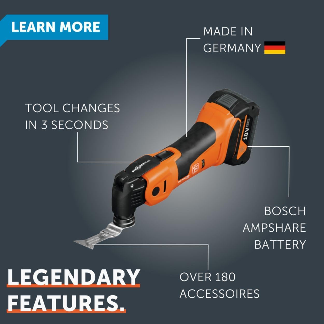 LEARN MORE  
MADE IN GERMANY  
TOOL CHANGES IN 3 SECONDS  
18V  
BOSCH AMPSHARE BATTERY  
LEGENDARY FEATURES  
OVER 180 ACCESSOIRES