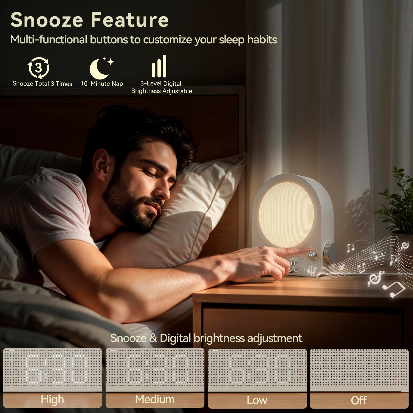 Snooze Feature  
Multi-functional buttons to customize your sleep habits  

- Snooze Total 3 Times  
- 10-Minute Nap  
- 3-Level Digital Brightness Adjustable  

Snooze & Digital brightness adjustment  
- High  
- Medium  
- Low  
- Off