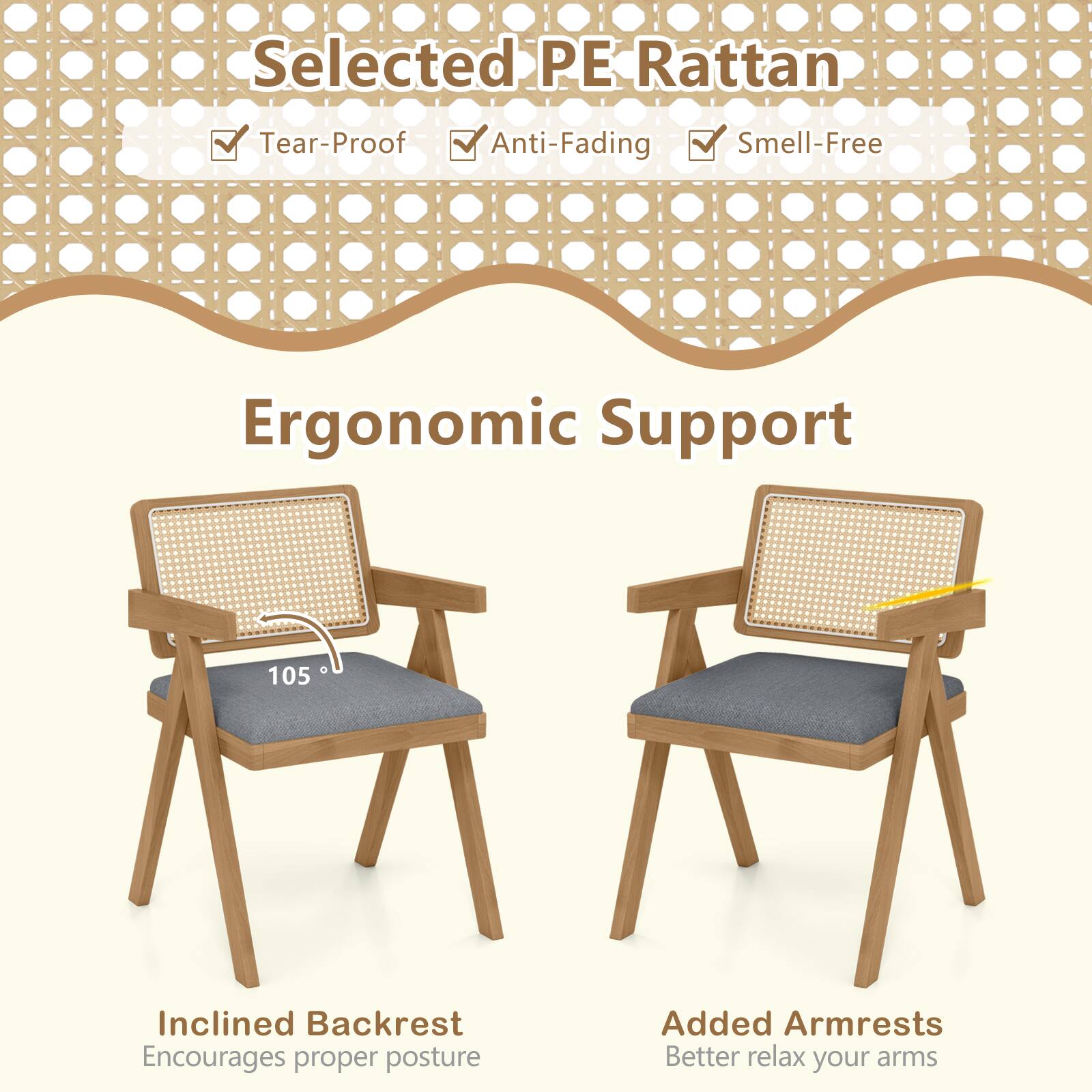 Selected PE Rattan  
Tear-Proof Anti-Fading Smell-Free  
Ergonomic Support  
0 105  
Inclined Backrest Encourages proper posture  
Added Armrests Better relax your arms