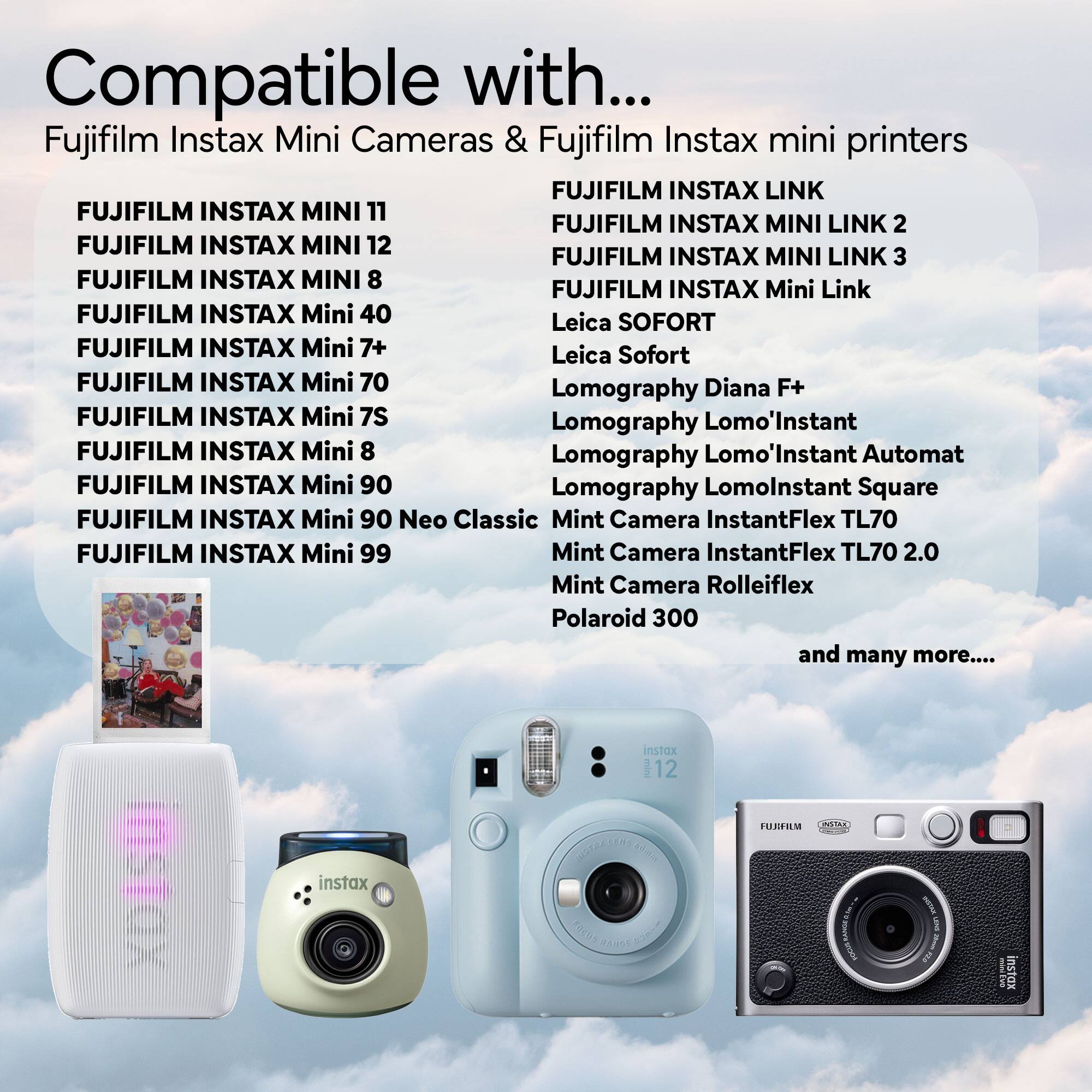 Compatible with...

Fujifilm Instax Mini Cameras & Fujifilm Instax mini printers

- FUJIFILM INSTAX MINI 11
- FUJIFILM INSTAX MINI 12
- FUJIFILM INSTAX MINI 8
- FUJIFILM INSTAX Mini 40
- FUJIFILM INSTAX Mini 7+
- FUJIFILM INSTAX Mini 70
- FUJIFILM INSTAX Mini 7S
- FUJIFILM INSTAX Mini 8
- FUJIFILM INSTAX Mini 90
- FUJIFILM INSTAX Mini 90 Neo Classic
- FUJIFILM INSTAX Mini 99

- FUJIFILM INSTAX LINK
- FUJIFILM INSTAX MINI LINK 2
- FUJIFILM INSTAX MINI LINK 3
- FUJIFILM INSTAX Mini Link

- Leica SOFORT
- Leica Sofort

- Lomography Diana F+
- Lomography Lomo'Instant
- Lomography Lomo'Instant Automat
- L