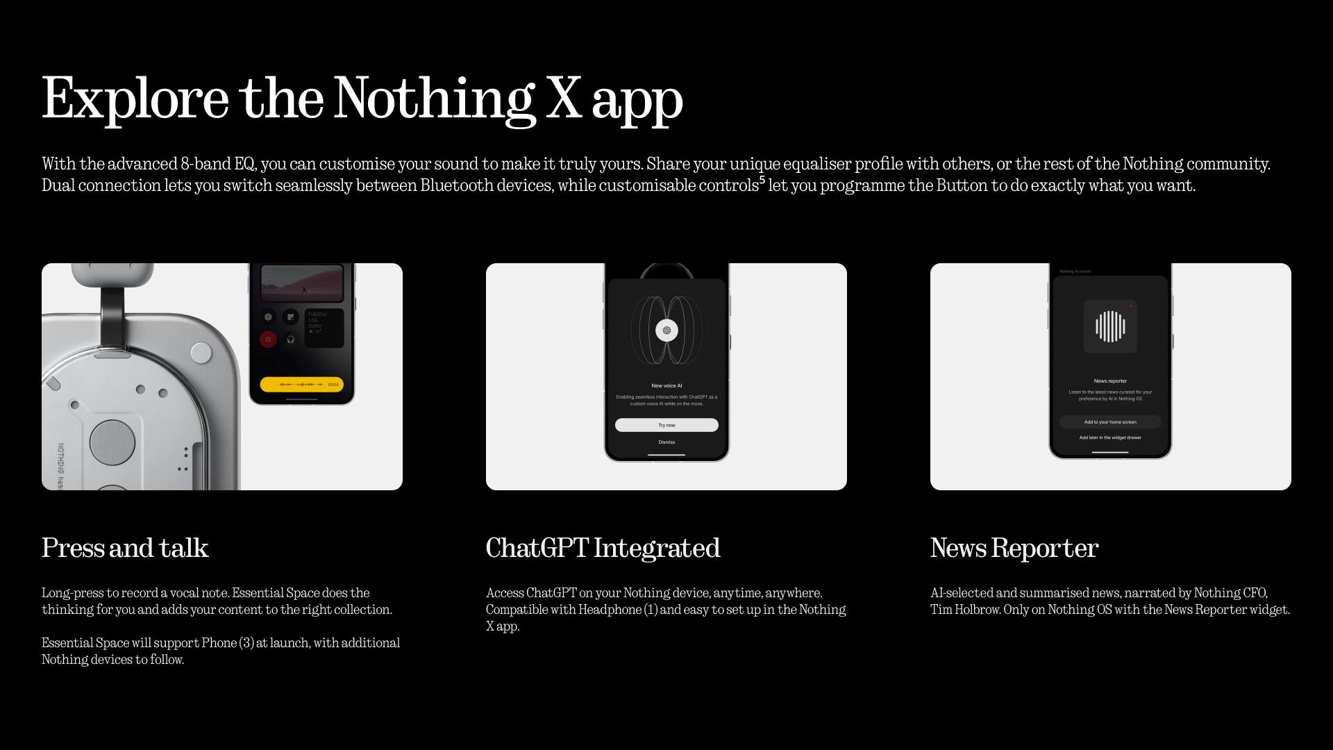 Explore the Nothing X app

With the advanced 8-band EQ, you can customise your sound to make it truly yours. Share your unique equaliser profile with others, or the rest of the Nothing community. Dual connection lets you switch seamlessly between Bluetooth devices, while customisable controls let you programme the Button to do exactly what you want.

Press and talk
Long-press to record a vocal note. Essential Space does the thinking for you and adds your content to the right collection. Essential Space will support Phone (3) at launch, with additional Nothing devices to follow.

ChatGPT Integrated
Access ChatGPT on your Nothing device, anytime, anywhere. Compatible with Headphone (1) and easy to set up in the Nothing x app.

News Reporter
AI-selected and summarised news, narrated by Nothing CFO, Tim Holbrow. Only on Nothing OS with the News Reporter widget.