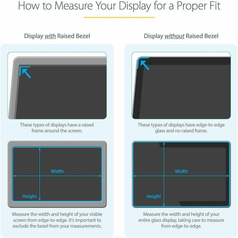 How to Measure Your Display for a Proper Fit

Display with Raised Bezel
These types of displays have a raised frame around the screen.
Width
Height
Measure the width and height of your visible screen from edge-to-edge. It's important to exclude the bezel from your measurements.

Display without Raised Bezel
These types of displays have edge-to-edge glass and no raised frame.
Width
Height
Measure the width and height of your entire glass display, taking care to measure from edge-to-edge.
