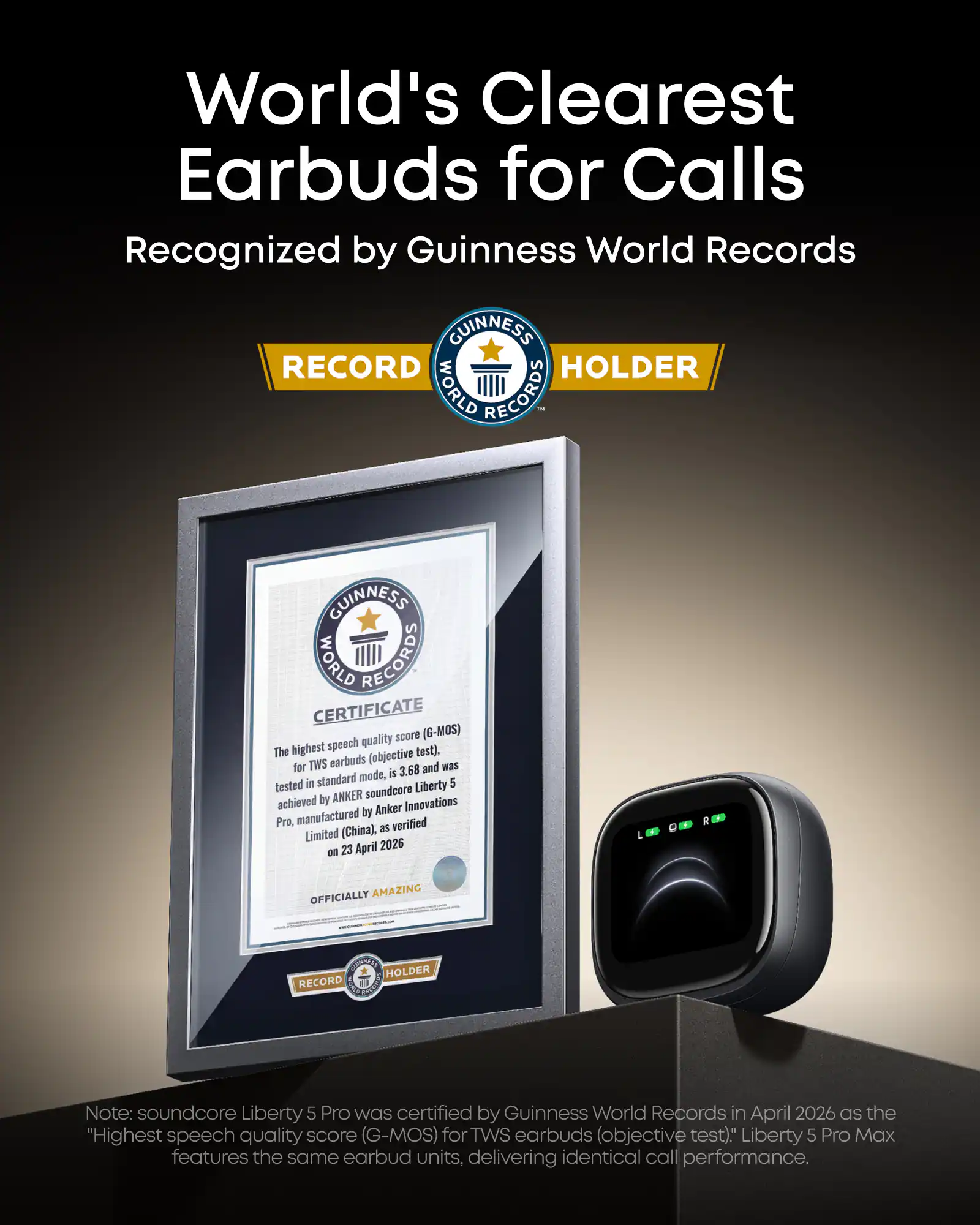 World's Clearest Earbuds for Calls Recognized by Guinness World Records

GUINNESS RECORD HOLDER
WORLD RECORDS - GUINNESS WORLD RECORDS CERTIFICATE

quality score (G-MOS) The highest speech test). TWS earbuds (objective for 3.68 and was mode, is tested in standard Liberty 5 ANKER soundcore achieved by Innovations by Anker Pra. manufactured verified (China), as Limited 23 April 2026 on I OFFICIALLY AMAZING NO HOLDER RECORD

Note: soundcore Liberty 5 Pro was certified by Guinness World Records in April 2026 as the "Highest speech quality score (G-MOS) for TWS earbuds (objective test)." Liberty 5 Pro Max features the same earbud units, delivering identical call performance.