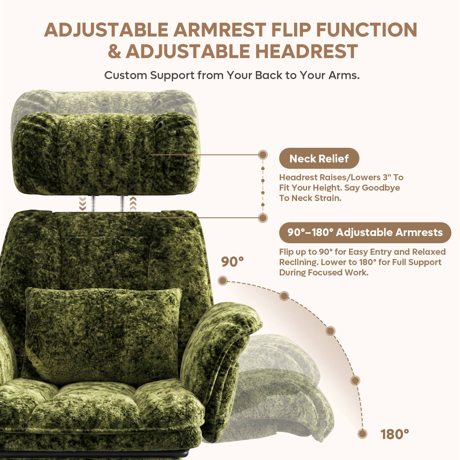 ADJUSTABLE ARMREST FLIP FUNCTION & ADJUSTABLE HEADREST  
Custom Support from Your Back to Your Arms.  

Neck Relief  
Headrest Raises/Lowers 3" To Fit Your Height. Say Goodbye To Neck Strain.  

90-180 Adjustable Armrests  
Flip up to 90° for Easy Entry and Relaxed Reclining. Lower to 180° for Full Support During Focused Work.