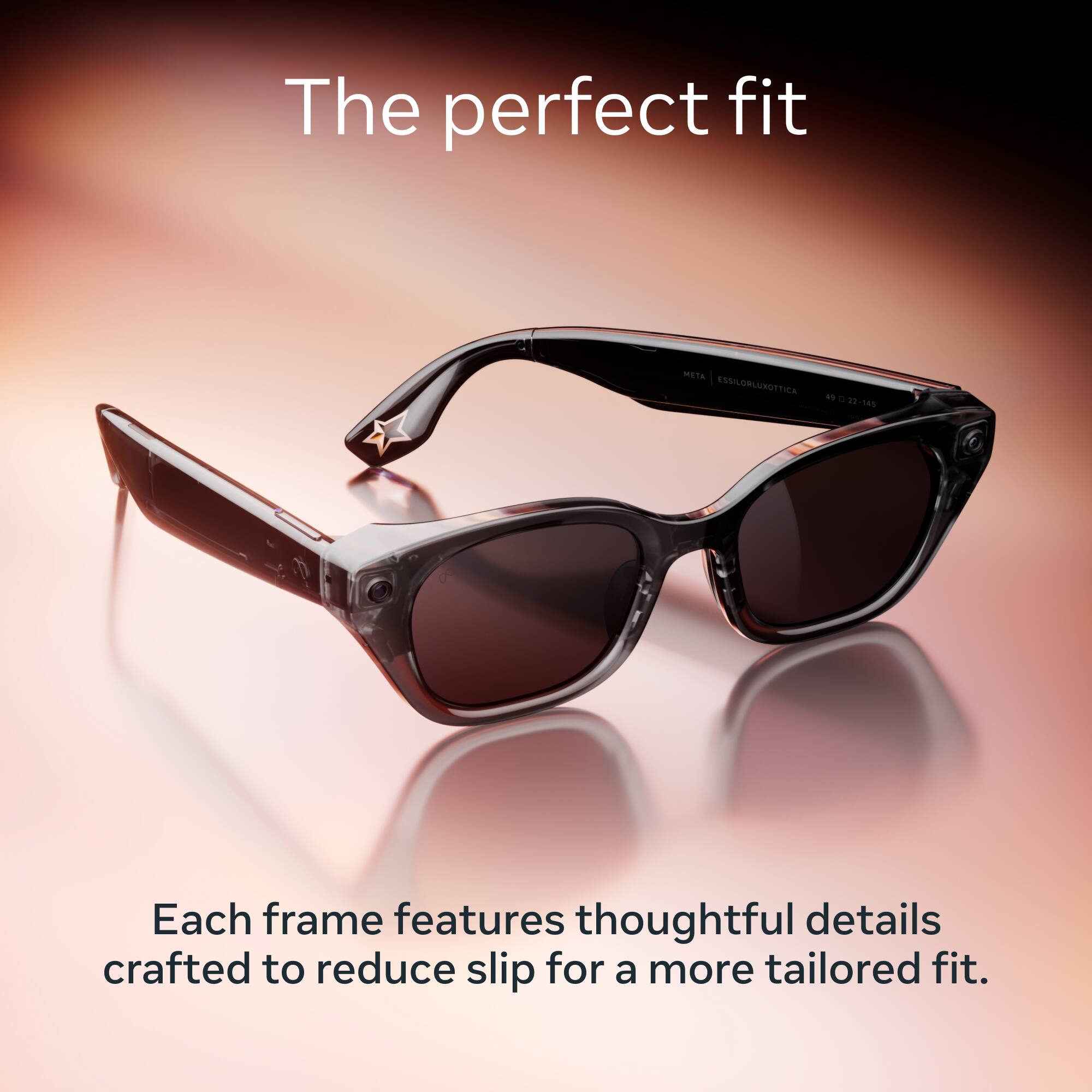 The perfect fit

META ESSILORLUXOTTICA 49 23-145

Each frame features thoughtful details crafted to reduce slip for a more tailored fit.