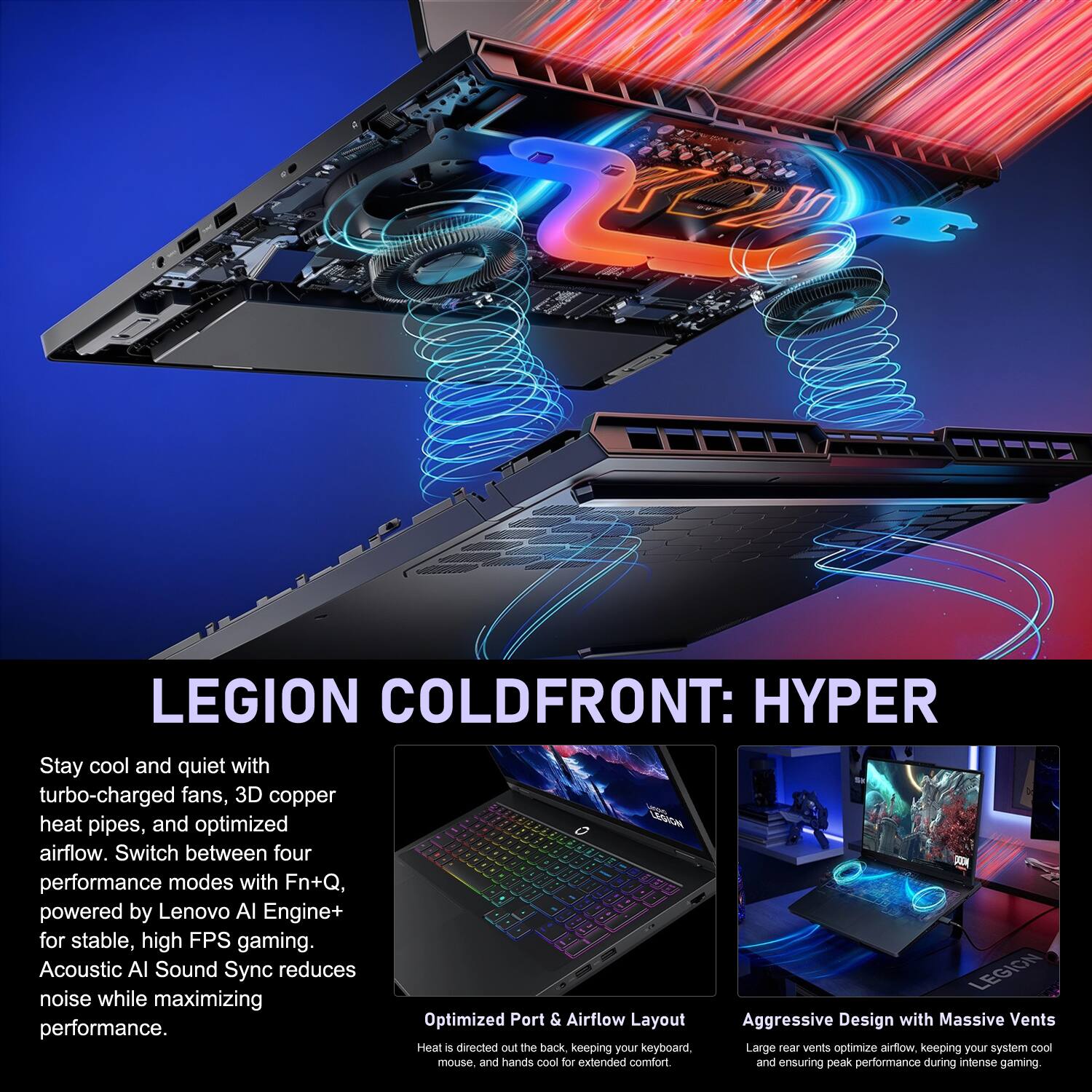 LEGION COLD FRONT: HYPER

Stay cool and quiet with turbo-charged fans, 3D copper heat pipes, and optimized airflow. Switch between four performance modes with Fn+Q, powered by Lenovo AI Engine+ for stable, high FPS gaming. Acoustic AI Sound Sync reduces noise while maximizing performance.

Optimized Port & Airflow Layout
Heat is directed out the back, keeping your keyboard, mouse, and hands cool for extended comfort.

Aggressive Design with Massive Vents
Large rear vents optimize airflow, keeping your system cool and ensuring peak performance during intense gaming.