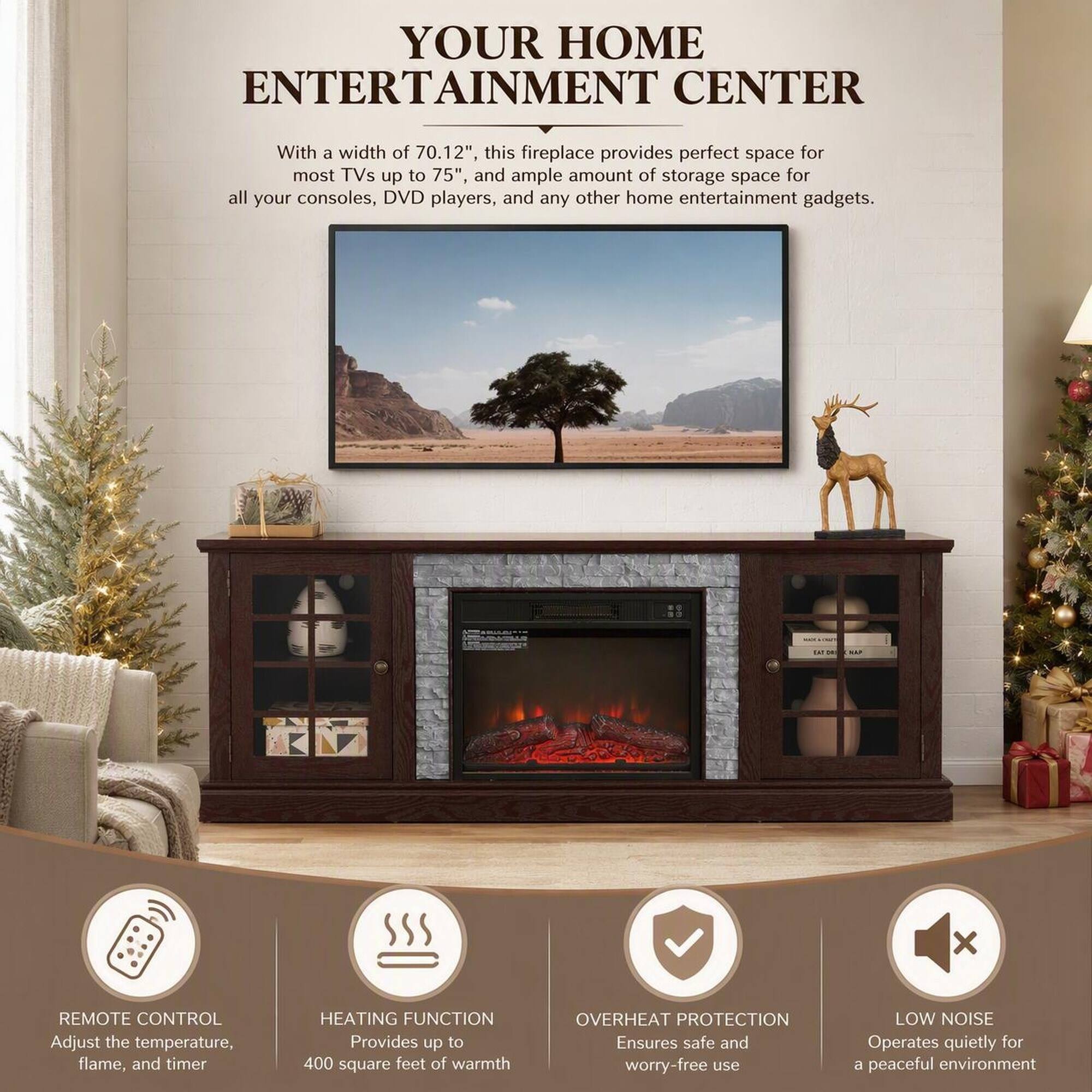 YOUR HOME ENTERTAINMENT CENTER

With a width of 70.12", this fireplace provides perfect space for most TVs up to 75", and ample amount of storage space for all your consoles, DVD players, and any other home entertainment gadgets.

REMOTE CONTROL
Adjust the temperature, flame, and timer

HEATING FUNCTION
Provides up to 400 square feet of warmth

OVERHEAT PROTECTION
Ensures safe and worry-free use

LOW NOISE
Operates quietly for a peaceful environment