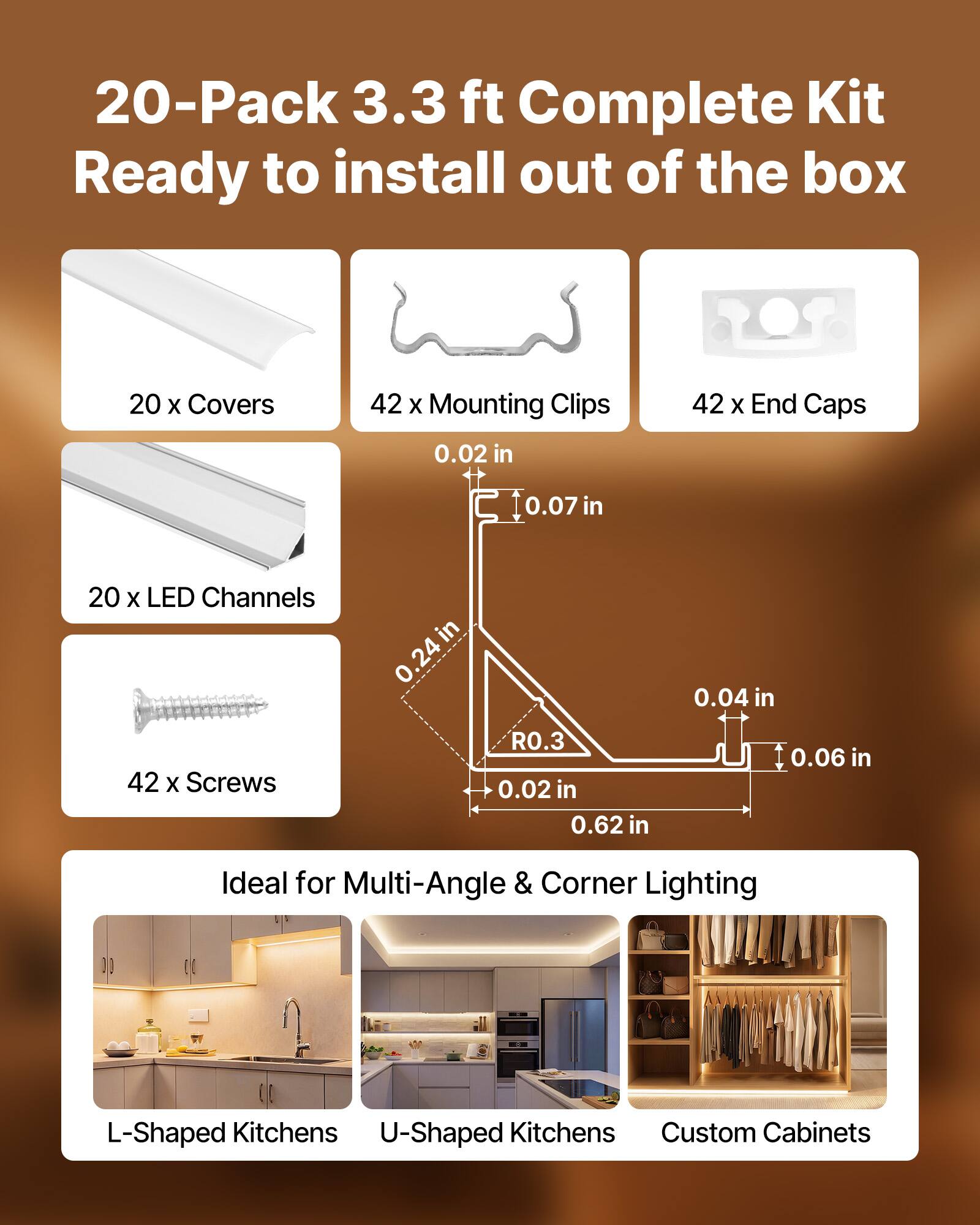 20-Pack 3.3 ft Complete Kit Ready to install out of the box

- 20 x Covers
- 42 x Mounting Clips
- 42 x End Caps
- 20 x LED Channels
- 42 x Screws

Dimensions:
- 0.02 in
- 0.07 in
- 0.24 in
- 0.04 in
- 0.02 in
- 0.62 in
- 0.06 in

Ideal for Multi-Angle & Corner Lighting
- L-Shaped Kitchens
- U-Shaped Kitchens
- Custom Cabinets