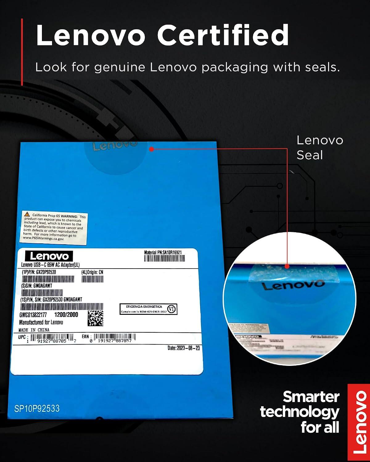 Lenovo Certified  
Look for genuine Lenovo packaging with seals.

Lenovo Seal

California Prop 65 WARNING: This product can expose you to chemicals including lead, which is known to the State of California to cause cancer and birth defects or other reproductive harm. For more information go to www.P65Warnings.ca.gov.

Material PN: SA10R16921  
Lenovo USB-C 65W AC Adapter (UL)  
PIN: GX20P92530  
Origin: CN  
SIN: GMOAGAMT  
P/N, SIN: GX20P92530 GMOAGAMT  
EFIGENCIA ENERGETICA VI Comple 865 NOM-029-ENER-2017  
GMC013822177  
1200/2000  
Manufactured for Lenovo  
MADE IN CHINA  
UPC: 91927 88785 7  
EAN: 191927 887857  
Date: 2023-08-23  
SP10P92533

Len