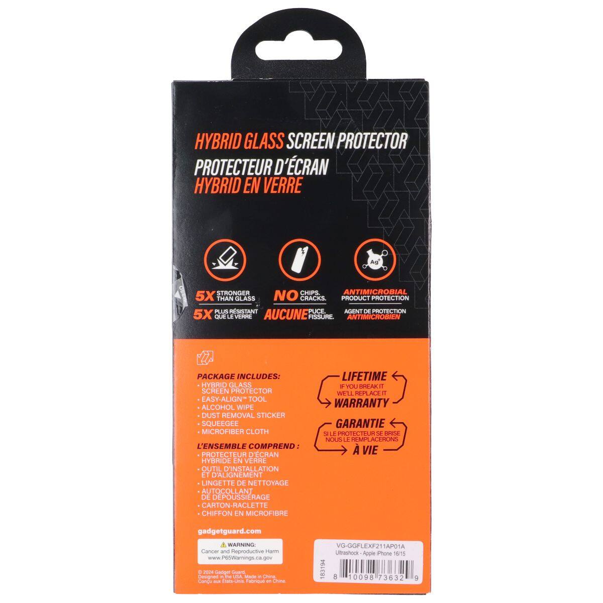 HYBRID GLASS SCREEN PROTECTOR  
PROTECTEUR D'ÉCRAN HYBRID EN VERRE  

5X STRONGER THAN GLASS  
5X PLUS RÉSISTANT QUE LE VERRE  

NO CRACKS  
AUCUNE FISSURE  

ANTIMICROBIAL  
AGENT DE PROTECTION ANTIMICROBIEN  

PACKAGE INCLUDES:  
HYBRID GLASS SCREEN PROTECTOR  
EASY-ALIGN TOOL  
ALCOHOL WIPE  
DUST REMOVAL STICKER  
MICROFIBER CLOTH  

L'ENSEMBLE COMPREND:  
PROTECTEUR D'ÉCRAN HYBRIDE  
OUTIL D'INSTALLATION ET D'ALIGNEMENT  
LINGETTE DE NETTOYAGE  
AUTOCOLLANT DE DEPOUSSIERAGE  
CHIFFON EN MICROFIBRE  

LIFETIME WARRANTY  
GARANTIE À VIE  

gadgetguard.com  

WARNING:  
Cancer and Reproductive Harm  
www.P65Warnings.ca.gov  

VG-GGFLEXF21AP01A  
Ultrashock - Apple iPhone 19/15  

Made in China