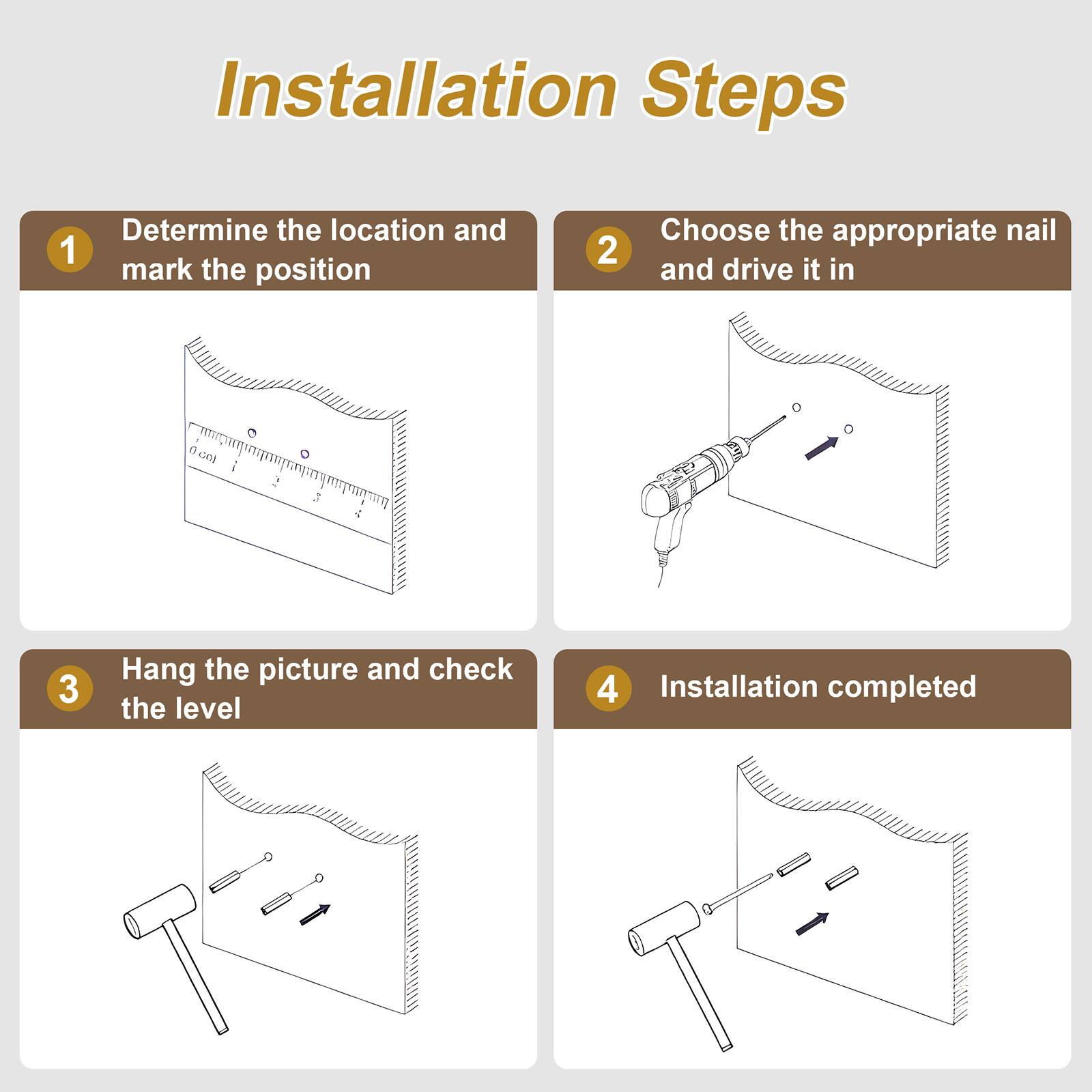 Installation Steps

1. Determine the location and mark the position
2. Choose the appropriate nail and drive it in
3. Hang the picture and check the level
4. Installation completed