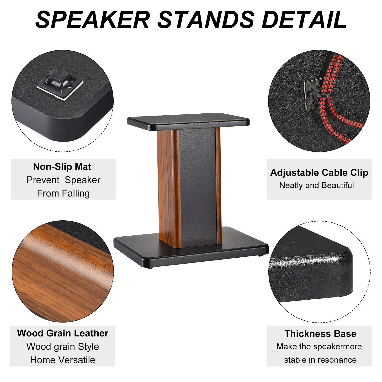 SPEAKER STANDS DETAIL

- Non-Slip Mat
  - Prevent Speaker From Falling

- Adjustable Cable Clip
  - Neatly and Beautiful

- Wood Grain Leather
  - Wood grain Style
  - Home Versatile

- Thickness Base
  - Make the speaker more stable in resonance