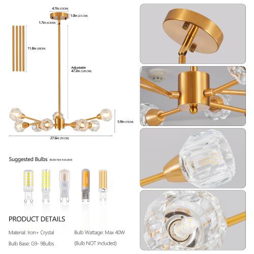 4.7in (12CM)  
1.0in (2.5CM)  
1.7in (4.3CM)  
11.8in (30CM)  
5.9in (15CM)  
27.6in (70CM)  

Suggested Bulbs (Not Included)  

PRODUCT DETAILS  
Material: Iron + Crystal  
Bulb Base: G9 - 9Bulbs  
Bulb Wattage: Max 40W (Bulb NOT Included)