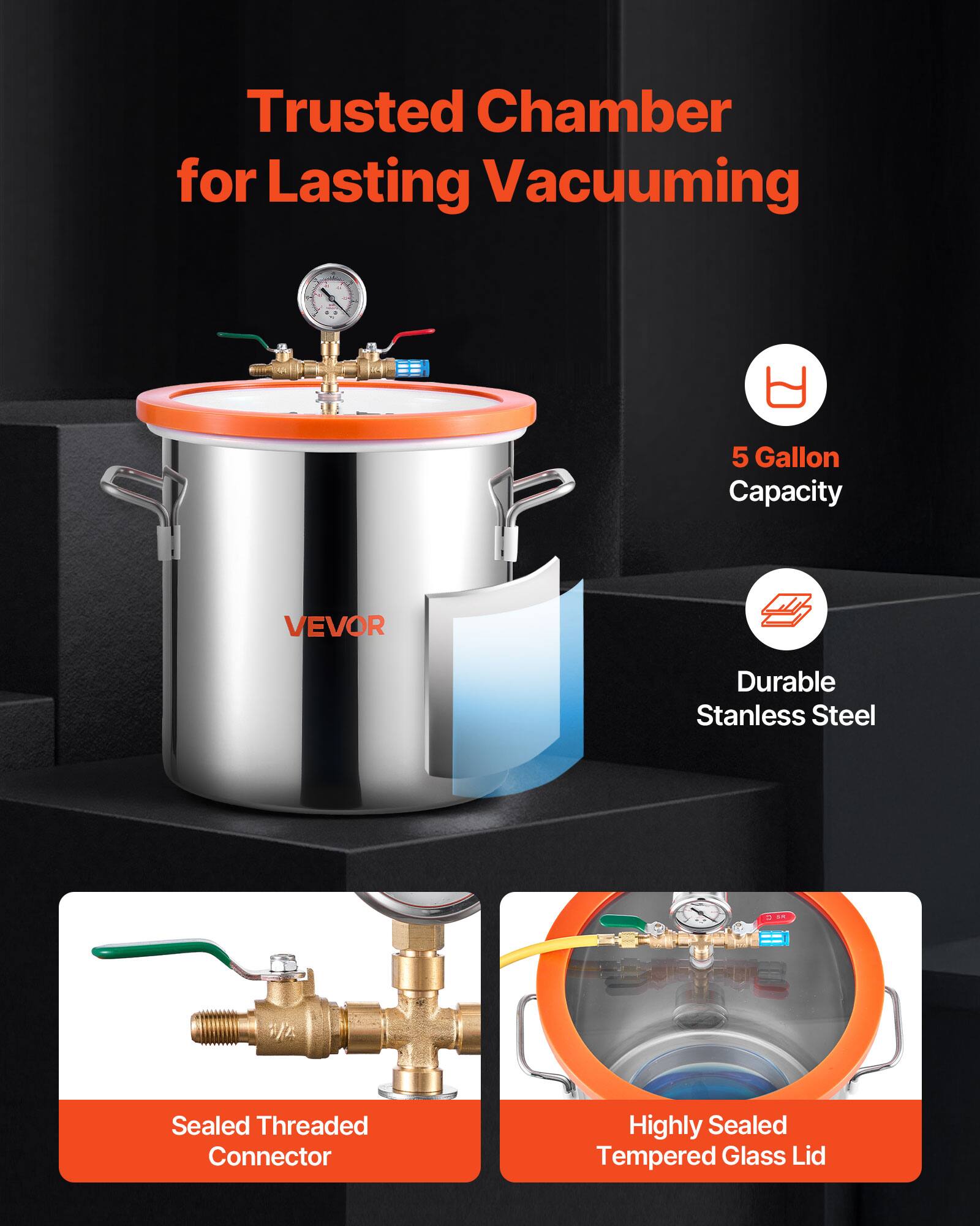 Trusted Chamber for Lasting Vacuuming

5 Gallon Capacity

VEVOR

Durable Stainless Steel

Sealed Threaded Connector

Highly Sealed Tempered Glass Lid