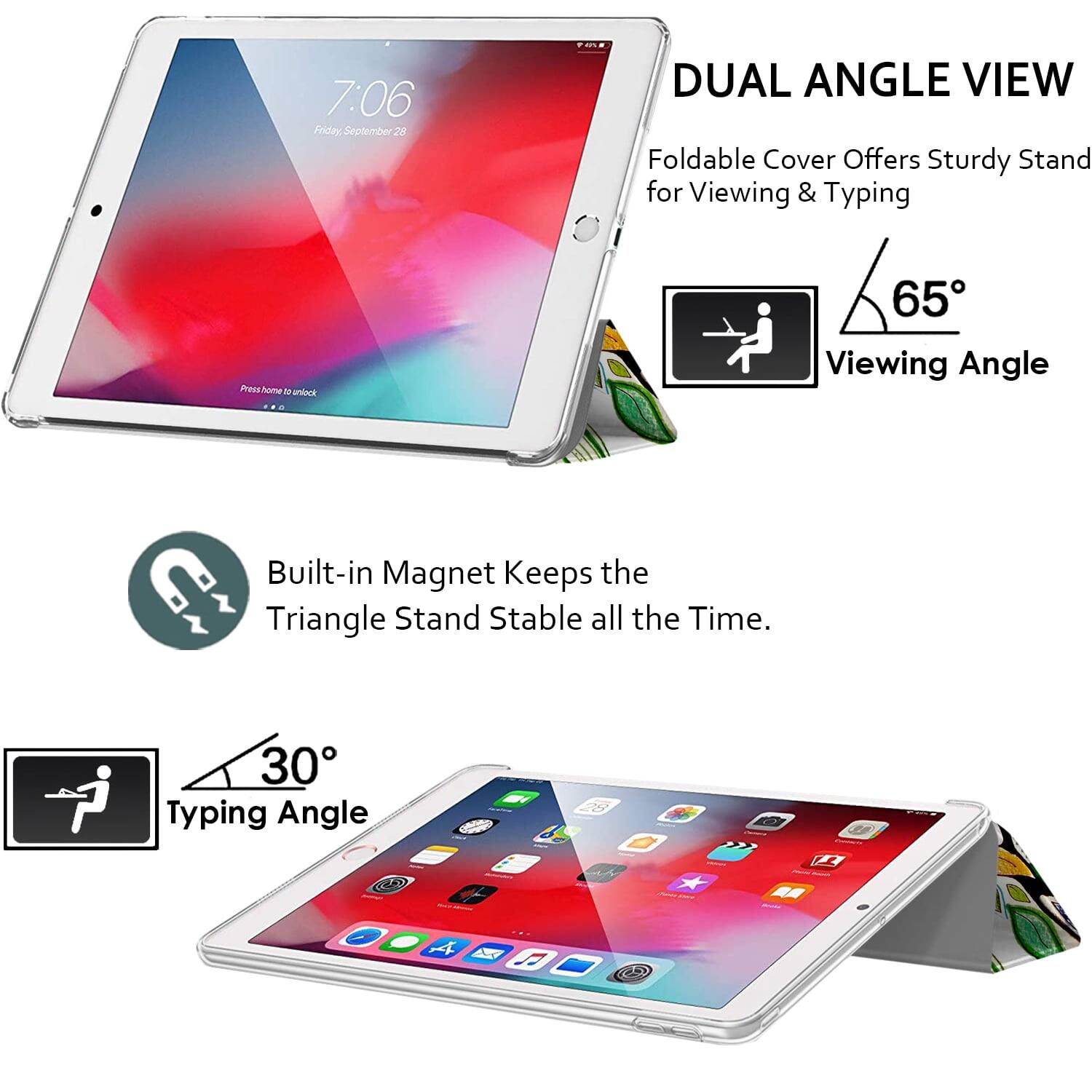 7:06 Friday September 28

DUAL ANGLE VIEW
Foldable Cover Offers Sturdy Stand for Viewing & Typing

65° Viewing Angle

Built-in Magnet Keeps the Triangle Stand Stable all the Time.

30° Typing Angle