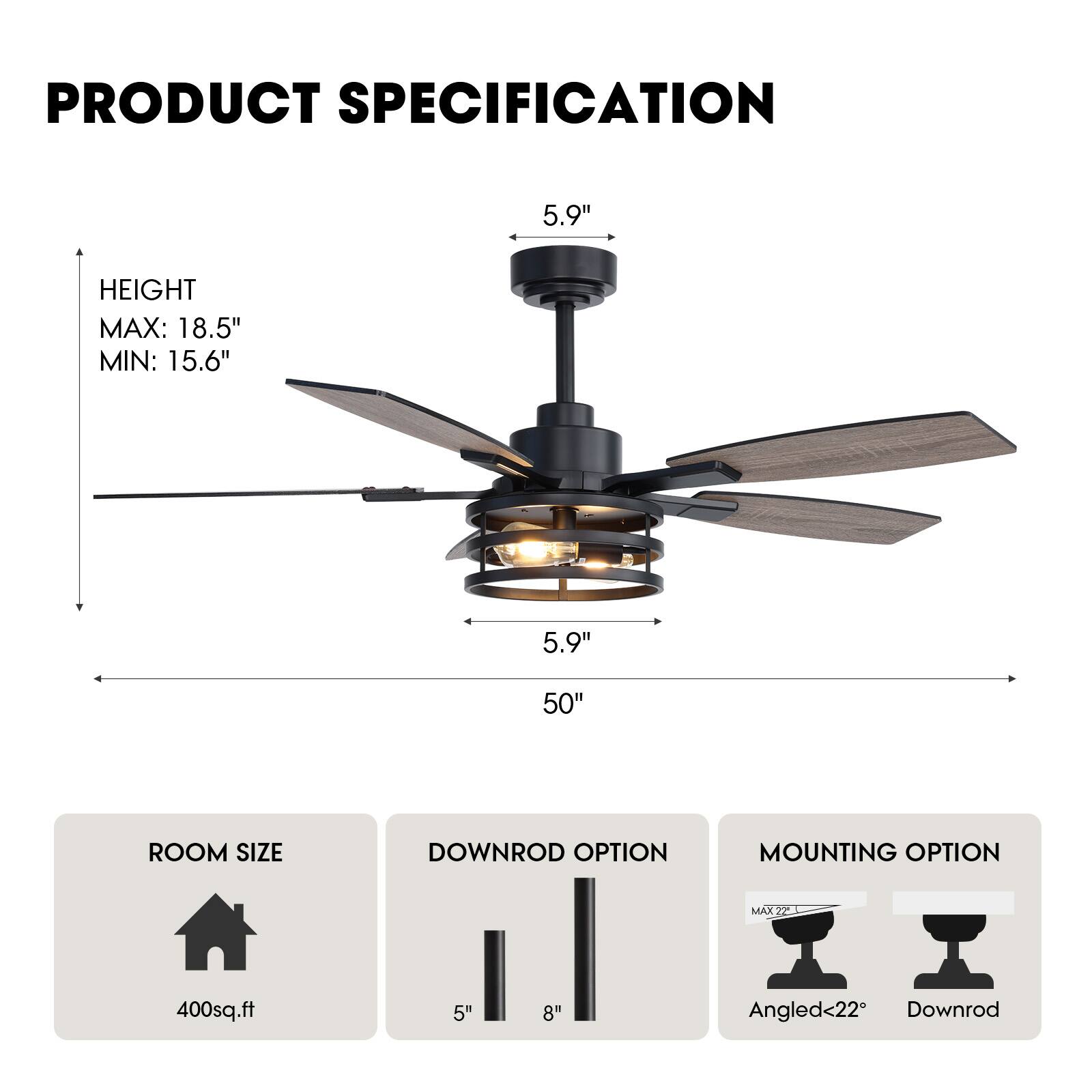 **PRODUCT SPECIFICATION**

- **HEIGHT**
  - MAX: 18.5"
  - MIN: 15.6"

- **ROOM SIZE**
  - 400sq.ft

- **DOWNROD OPTION**
  - 5"
  - 8"

- **MOUNTING OPTION**
  - Angled <22°
  - Downrod

- **Blade Dimensions**
  - 50"
  - 5.9" (Blade Length)
  - 5.9" (Blade Width)