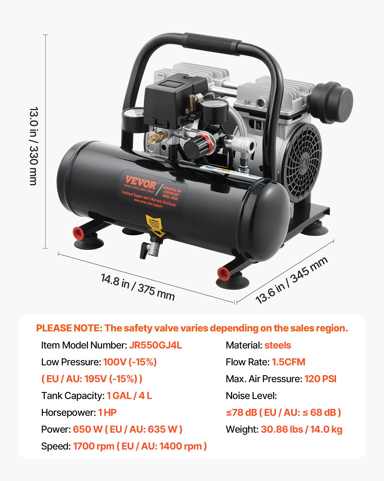 13.0 in / 330 mm  
14.8 in / 375 mm  
13.6 in / 345 mm  

DIS SUPER VEVOR TOOLS VALS HORIZONTAL SIR Technical PRICE COMPRESSOR Support and E- WARRANTY Certificate support  
MODEL: IRSSO  

PLEASE NOTE: The safety valve varies depending on the sales region.  
Item Model Number: JR550GJ4L  
Material: steels  
Low Pressure: 100V (-15%)  
(EU / AU: 195V (-15%))  
Tank Capacity: 1GAL 4L  
Horsepower: 1HP  
Power: 650 W (EU / AU: 635 W)  
Speed: 1700 rpm (EU / AU: 1400 rpm)  
Flow Rate: 1.5CFM  
Max. Air Pressure: 120 PSI  
Noise Level: 78 dB (EU/AU: 68 dB)  
Weight: 30.86 lbs / 14.0 kg
