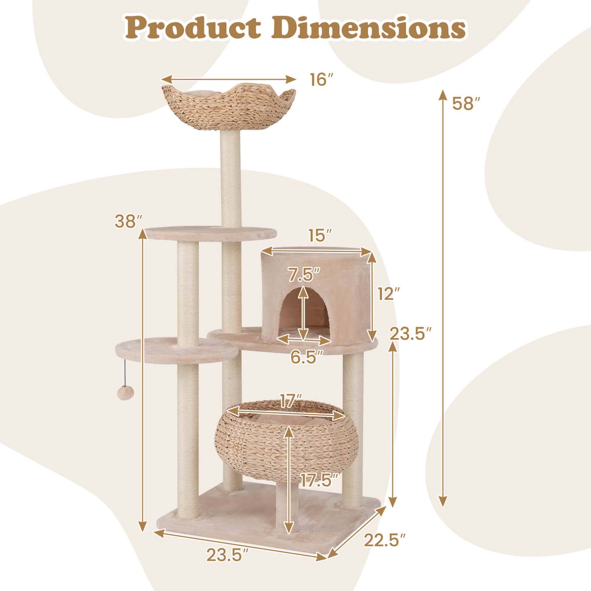 Product Dimensions

- Height: 58"
- Width: 38"
- Depth: 23.5"
- Base: 23.5" x 22.5"
- Top Platform: 16"
- Middle Platform: 15"
- Bottom Platform: 17"
- Cat House: 12" x 23.5"
- Cat House Entrance: 7.5"
- Cat House Depth: 6.5"
